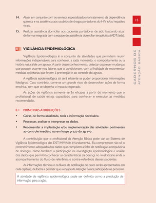 15
CADERNOSDE
ATENÇÃOBÁSICA
14. Atuar em conjunto com os serviços especializados no tratamento da dependência
química e na assistência aos usuários de drogas portadores do HIV e/ou hepatites
virais.
15. Realizar assistência domiciliar aos pacientes portadores de aids, buscando atuar
de forma integrada com a equipe de assistência domiciliar terapêutica (ADT/aids).
8 VIGILÂNCIA EPIDEMIOLÓGICA
Vigilância Epidemiológica é o conjunto de atividades que permitem reunir
informações indispensáveis para conhecer, a cada momento, o comportamento ou a
história natural de um agravo. A partir desse conhecimento, detectar ou prever mudanças
que possam ocorrer nos fatores que o condicionam, com a finalidade de recomendar
medidas oportunas que levem à prevenção e ao controle do agravo.
A vigilância epidemiológica só será eficiente se puder proporcionar informações
fidedignas. Caso contrário, corre-se um grande risco de desenvolver ações de forma
empírica, sem que se obtenha o impacto esperado.
As ações de vigilância somente serão eficazes a partir do momento que o
profissional de saúde esteja capacitado para conhecer e executar as medidas
recomendadas.
8.1 PRINCIPAIS ATRIBUIÇÕES
• Gerar, de forma atualizada, toda a informação necessária.
• Processar, analisar e interpretar os dados.
• Recomendar a implantação e/ou implementação das atividades pertinentes
ao controle imediato ou em longo prazo do agravo.
A contribuição que o profissional da Atenção Básica pode dar ao Sistema de
Vigilância Epidemiológica das DST/HIV/Aids é fundamental. Ela compreende não só o
preenchimento adequado dos dados que compõem a ficha de notificação compulsória
de doenças, como também a participação na investigação epidemiológica e análise
dos dados que permitirá conhecer as características da doença no nível local e ainda o
acompanhamento do fluxo de referência e contra-referência desses pacientes.
As informações técnicas e os fluxos de notificação de casos serão apresentados em
cada capítulo, de forma a permitir que a equipe de Atenção Básica participe desse processo.
A atividade de vigilância epidemiológica pode ser definida como a produção de
informação para a ação.
 