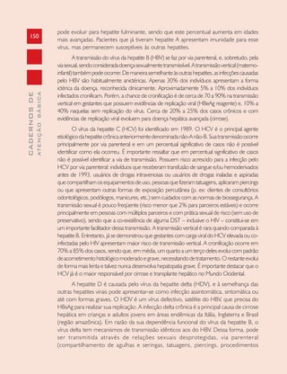 150
CADERNOSDE
ATENÇÃOBÁSICA
pode evoluir para hepatite fulminante, sendo que este percentual aumenta em idades
mais avançadas. Pacientes que já tiveram hepatite A apresentam imunidade para esse
vírus, mas permanecem susceptíveis às outras hepatites.
A transmissão do vírus da hepatite B (HBV) se faz por via parenteral, e, sobretudo, pela
viasexual,sendoconsideradadoençasexualmentetransmissível.Atransmissãovertical(materno-
infantil)tambémpodeocorrer.Demaneirasemelhanteàsoutrashepatites,asinfecçõescausadas
pelo HBV são habitualmente anictéricas. Apenas 30% dos indivíduos apresentam a forma
ictérica da doença, reconhecida clinicamente. Aproximadamente 5% a 10% dos indivíduos
infectados cronificam. Porém, a chance de cronificação é de cerca de 70 a 90% na transmissão
vertical em gestantes que possuem evidências de replicação viral (HBeAg reagente) e, 10% a
40% naquelas sem replicação do vírus. Cerca de 20% a 25% dos casos crônicos e com
evidências de replicação viral evoluem para doença hepática avançada (cirrose).
O vírus da hepatite C (HCV) foi identificado em 1989. O HCV é o principal agente
etiológicodahepatitecrônicaanteriormentedenominadanão-Anão-B.Suatransmissãoocorre
principalmente por via parenteral e em um percentual significativo de casos não é possível
identificar como ela ocorreu. É importante ressaltar que em percentual significativo de casos
não é possível identificar a via de transmissão. Possuem risco acrescido para a infecção pelo
HCV por via parenteral: indivíduos que receberam transfusão de sangue e/ou hemoderivados
antes de 1993, usuários de drogas intravenosas ou usuários de drogas inaladas e aspiradas
que compartilham os equipamentos de uso, pessoas que fizeram tatuagens, aplicaram piercings
ou que apresentam outras formas de exposição percutânea (p. ex: clientes de consultórios
odontológicos, podólogos, manicures, etc.) sem cuidados com as normas de biossegurança. A
transmissão sexual é pouco freqüente (risco menor que 2% para parceiros estáveis) e ocorre
principalmente em pessoas com múltiplos parceiros e com prática sexual de risco (sem uso de
preservativo), sendo que a co-existência de alguma DST – inclusive o HIV – constitui-se em
um importante facilitador dessa transmissão. A transmissão vertical é rara quando comparada à
hepatite B. Entretanto, já se demonstrou que gestantes com carga viral do HCV elevada ou co-
infectadas pelo HIV apresentam maior risco de transmissão vertical. A cronificação ocorre em
70% a 85% dos casos, sendo que, em média, um quarto a um terço deles evolui com padrão
deacometimentohistológicomoderadoegrave,necessitandodetratamento.Orestanteevolui
de forma mais lenta e talvez nunca desenvolva hepatopatia grave. É importante destacar que o
HCV já é o maior responsável por cirrose e transplante hepático no Mundo Ocidental.
A hepatite D é causada pelo vírus da hepatite delta (HDV), e à semelhança das
outras hepatites virais pode apresentar-se como infecção assintomática, sintomática ou
até com formas graves. O HDV é um vírus defectivo, satélite do HBV, que precisa do
HBsAg para realizar sua replicação. A infecção delta crônica é a principal causa de cirrose
hepática em crianças e adultos jovens em áreas endêmicas da Itália, Inglaterra e Brasil
(região amazônica). Em razão da sua dependência funcional do vírus da hepatite B, o
vírus delta tem mecanismos de transmissão idênticos aos do HBV. Dessa forma, pode
ser transmitida através de relações sexuais desprotegidas, via parenteral
(compartilhamento de agulhas e seringas, tatuagens, piercings, procedimentos
 