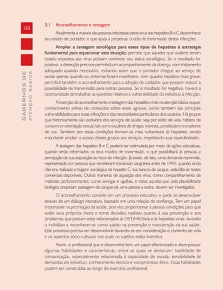 152
CADERNOSDE
ATENÇÃOBÁSICA
3.1 Aconselhamento e testagem
AtualmenteamaioriadaspessoasinfectadaspelosvírusdashepatitesBeCdesconhece
seu estado de portador, o que ajuda a perpetuar o ciclo de transmissão destas infecções.
Ampliar a testagem sorológica para esses tipos de hepatites é estratégia
fundamental para equacionar esta situação; permite que aqueles que avaliem terem
estado expostos aos vírus possam conhecer seu status sorológico. Se o resultado for
positivo, a detecção precoce permitirá um acompanhamento da doença, com tratamento
adequado quando necessário, evitando assim que o portador chegue ao serviço de
saúde apenas quando os sintomas forem manifestos, com quadro hepático mais grave;
permitirá também o aconselhamento para a adoção de cuidados que possam reduzir a
possibilidade de transmissão para outras pessoas. Se o resultado for negativo, haverá a
oportunidade de trabalhar as questões relativas à vulnerabilidade do indivíduo à infecção.
Ainserçãodoaconselhamentoetestagemdashepatitesviraisnaatençãobásicarequer
conhecimento prévio de conteúdos sobre esses agravos, como também das principais
vulnerabilidades para essas infecções e das necessidades particulares dos usuários. Há grupos
que historicamente são excluídos dos serviços de saúde, seja por estilo de vida, hábitos de
consumoeorientaçãosexual,taiscomousuáriosdedrogas,travestis,prostitutasemoradores
de rua. Também por essas condições tornam-se mais vulneráveis às hepatites, sendo
importante ampliar o acesso desses grupos aos serviços, respeitando suas especificidades.
A testagem das hepatites B e C poderá ser estimulada por meio de ações educativas,
quando serão informados os seus modos de transmissão, o que possibilitará às pessoas a
percepção de sua exposição ao risco de infecção. Já existe, de fato, uma demanda reprimida,
representada por pessoas que receberam transfusão sangüínea antes de 1993, quando ainda
não era realizada a triagem sorológica da hepatite C nos bancos de sangue, pela falta de testes
comerciais disponíveis. Outras maneiras de aquisição dos vírus, como compartilhamento de
materiais perfurocortantes, como seringas e agulhas, e todas aquelas que pela plausibilidade
biológica propiciam passagem de sangue de uma pessoa a outra, devem ser investigadas.
O aconselhamento consiste em um processo educativo e pode se desenvolver
através de um diálogo interativo, baseado em uma relação de confiança. Tem um papel
importante na promoção da saúde, pois visa proporcionar à pessoa condições para que
avalie seus próprios riscos e tome decisões realistas quanto à sua prevenção e aos
problemas que possam estar relacionados às DST/HIV/Aids e às hepatites virais, levando
o indivíduo a reconhecer-se como sujeito na prevenção e manutenção da sua saúde.
Este processo precisa ser desenvolvido levando-se em consideração o contexto de vida
e os aspectos sócio-culturais nos quais os sujeitos estão inseridos.
Assim, o profissional que o desenvolve tem um papel diferenciado e deve possuir
algumas habilidades e características, entre as quais se destacam: habilidade de
comunicação, especialmente relacionada à capacidade de escuta, sensibilidade às
demandas do indivíduo, conhecimento técnico e compromisso ético. Essas habilidades
podem ser construídas ao longo do exercício profissional.
 