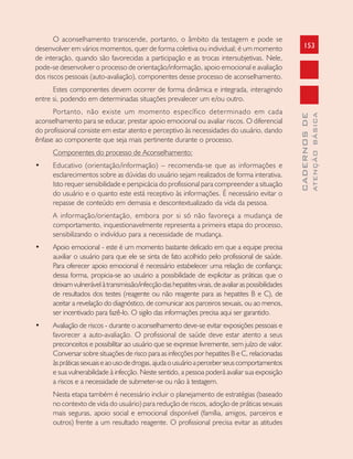 153
CADERNOSDE
ATENÇÃOBÁSICA
O aconselhamento transcende, portanto, o âmbito da testagem e pode se
desenvolver em vários momentos, quer de forma coletiva ou individual; é um momento
de interação, quando são favorecidas a participação e as trocas intersubjetivas. Nele,
pode-se desenvolver o processo de orientação/informação, apoio emocional e avaliação
dos riscos pessoais (auto-avaliação), componentes desse processo de aconselhamento.
Estes componentes devem ocorrer de forma dinâmica e integrada, interagindo
entre si, podendo em determinadas situações prevalecer um e/ou outro.
Portanto, não existe um momento específico determinado em cada
aconselhamento para se educar, prestar apoio emocional ou avaliar riscos. O diferencial
do profissional consiste em estar atento e perceptivo às necessidades do usuário, dando
ênfase ao componente que seja mais pertinente durante o processo.
Componentes do processo de Aconselhamento:
• Educativo (orientação/informação) – recomenda-se que as informações e
esclarecimentos sobre as dúvidas do usuário sejam realizados de forma interativa.
Isto requer sensibilidade e perspicácia do profissional para compreender a situação
do usuário e o quanto este está receptivo às informações. É necessário evitar o
repasse de conteúdo em demasia e descontextualizado da vida da pessoa.
A informação/orientação, embora por si só não favoreça a mudança de
comportamento, inquestionavelmente representa a primeira etapa do processo,
sensibilizando o indivíduo para a necessidade de mudança.
• Apoio emocional - este é um momento bastante delicado em que a equipe precisa
auxiliar o usuário para que ele se sinta de fato acolhido pelo profissional de saúde.
Para oferecer apoio emocional é necessário estabelecer uma relação de confiança;
dessa forma, propicia-se ao usuário a possibilidade de explicitar as práticas que o
deixamvulnerávelàtransmissão/infecçãodashepatitesvirais,deavaliaraspossibilidades
de resultados dos testes (reagente ou não reagente para as hepatites B e C), de
aceitar a revelação do diagnóstico, de comunicar aos parceiros sexuais, ou ao menos,
ser incentivado para fazê-lo. O sigilo das informações precisa aqui ser garantido.
• Avaliação de riscos - durante o aconselhamento deve-se evitar exposições pessoais e
favorecer a auto-avaliação. O profissional de saúde deve estar atento a seus
preconceitos e possibilitar ao usuário que se expresse livremente, sem juízo de valor.
Conversar sobre situações de risco para as infecções por hepatites B e C, relacionadas
àspráticassexuaiseaousodedrogas,ajudaousuárioaperceberseuscomportamentos
e sua vulnerabilidade à infecção. Neste sentido, a pessoa poderá avaliar sua exposição
a riscos e a necessidade de submeter-se ou não à testagem.
Nesta etapa também é necessário incluir o planejamento de estratégias (baseado
no contexto de vida do usuário) para redução de riscos, adoção de práticas sexuais
mais seguras, apoio social e emocional disponível (família, amigos, parceiros e
outros) frente a um resultado reagente. O profissional precisa evitar as atitudes
 