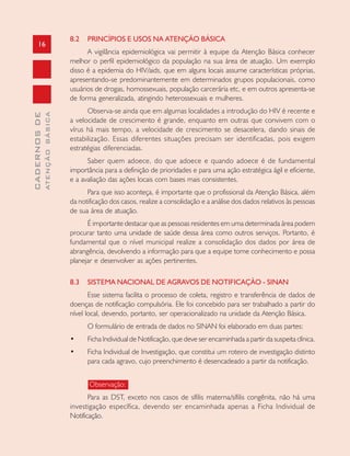 16
CADERNOSDE
ATENÇÃOBÁSICA
8.2 PRINCÍPIOS E USOS NA ATENÇÃO BÁSICA
A vigilância epidemiológica vai permitir à equipe da Atenção Básica conhecer
melhor o perfil epidemiológico da população na sua área de atuação. Um exemplo
disso é a epidemia do HIV/aids, que em alguns locais assume características próprias,
apresentando-se predominantemente em determinados grupos populacionais, como
usuários de drogas, homossexuais, população carcerária etc, e em outros apresenta-se
de forma generalizada, atingindo heterossexuais e mulheres.
Observa-se ainda que em algumas localidades a introdução do HIV é recente e
a velocidade de crescimento é grande, enquanto em outras que convivem com o
vírus há mais tempo, a velocidade de crescimento se desacelera, dando sinais de
estabilização. Essas diferentes situações precisam ser identificadas, pois exigem
estratégias diferenciadas.
Saber quem adoece, do que adoece e quando adoece é de fundamental
importância para a definição de prioridades e para uma ação estratégica ágil e eficiente,
e a avaliação das ações locais com bases mais consistentes.
Para que isso aconteça, é importante que o profissional da Atenção Básica, além
da notificação dos casos, realize a consolidação e a análise dos dados relativos às pessoas
de sua área de atuação.
É importante destacar que as pessoas residentes em uma determinada área podem
procurar tanto uma unidade de saúde dessa área como outros serviços. Portanto, é
fundamental que o nível municipal realize a consolidação dos dados por área de
abrangência, devolvendo a informação para que a equipe tome conhecimento e possa
planejar e desenvolver as ações pertinentes.
8.3 SISTEMA NACIONAL DE AGRAVOS DE NOTIFICAÇÃO - SINAN
Esse sistema facilita o processo de coleta, registro e transferência de dados de
doenças de notificação compulsória. Ele foi concebido para ser trabalhado a partir do
nível local, devendo, portanto, ser operacionalizado na unidade da Atenção Básica.
O formulário de entrada de dados no SINAN foi elaborado em duas partes:
• Ficha Individual de Notificação, que deve ser encaminhada a partir da suspeita clínica.
• Ficha Individual de Investigação, que constitui um roteiro de investigação distinto
para cada agravo, cujo preenchimento é desencadeado a partir da notificação.
Observação:
Para as DST, exceto nos casos de sífilis materna/sífilis congênita, não há uma
investigação específica, devendo ser encaminhada apenas a Ficha Individual de
Notificação.
 