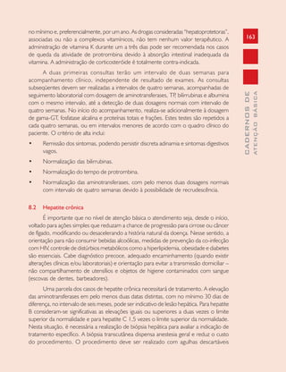 163
CADERNOSDE
ATENÇÃOBÁSICA
no mínimo e, preferencialmente, por um ano. As drogas consideradas “hepatoprotetoras”,
associadas ou não a complexos vitamínicos, não tem nenhum valor terapêutico. A
administração de vitamina K durante um a três dias pode ser recomendada nos casos
de queda da atividade de protrombina devido à absorção intestinal inadequada da
vitamina. A administração de corticosteróide é totalmente contra-indicada.
A duas primeiras consultas terão um intervalo de duas semanas para
acompanhamento clínico, independente de resultado de exames. As consultas
subseqüentes devem ser realizadas a intervalos de quatro semanas, acompanhadas de
seguimento laboratorial com dosagem de aminotransferases, TP, bilirrubinas e albumina
com o mesmo intervalo, até a detecção de duas dosagens normais com intervalo de
quatro semanas. No início do acompanhamento, realiza-se adicionalmente à dosagem
de gama-GT, fosfatase alcalina e proteínas totais e frações. Estes testes são repetidos a
cada quatro semanas, ou em intervalos menores de acordo com o quadro clínico do
paciente. O critério de alta inclui:
• Remissão dos sintomas, podendo persistir discreta adinamia e sintomas digestivos
vagos.
• Normalização das bilirrubinas.
• Normalização do tempo de protrombina.
• Normalização das aminotransferases, com pelo menos duas dosagens normais
com intervalo de quatro semanas devido à possibilidade de recrudescência.
8.2 Hepatite crônica
É importante que no nível de atenção básica o atendimento seja, desde o início,
voltado para ações simples que reduzam a chance de progressão para cirrose ou câncer
de fígado, modificando ou desacelerando a história natural da doença. Nesse sentido, a
orientação para não consumir bebidas alcoólicas, medidas de prevenção da co-infecção
com HIV, controle de distúrbios metabólicos como a hiperlipidemia, obesidade e diabetes
são essenciais. Cabe diagnóstico precoce, adequado encaminhamento (quando existir
alterações clínicas e/ou laboratoriais) e orientação para evitar a transmissão domiciliar –
não compartilhamento de utensílios e objetos de higiene contaminados com sangue
(escovas de dentes, barbeadores).
Uma parcela dos casos de hepatite crônica necessitará de tratamento. A elevação
das aminotransferases em pelo menos duas datas distintas, com no mínimo 30 dias de
diferença, no intervalo de seis meses, pode ser indicativo de lesão hepática. Para hepatite
B consideram-se significativas as elevações iguais ou superiores a duas vezes o limite
superior da normalidade e para hepatite C 1,5 vezes o limite superior da normalidade.
Nesta situação, é necessária a realização de biópsia hepática para avaliar a indicação de
tratamento específico. A biópsia transcutânea dispensa anestesia geral e reduz o custo
do procedimento. O procedimento deve ser realizado com agulhas descartáveis
 