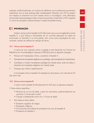 165
CADERNOSDE
ATENÇÃOBÁSICA
realizado, preferencialmente, em centros de referência e por profissionais que tenham
experiência com as duas doenças (alta complexidade). Pacientes com HIV só podem
ser tratados se estiverem em bom estado clínico e imunológico. Uma alternativa
preconizada nessa população é tratar, sempre que possível, inicialmente o VHC, evitando
os riscos de interações medicamentosas e hepato-toxicidade futuras.
10 IMUNIZAÇÃO
Existem vacinas contra hepatite A e B. Não existe vacina ou imunoglobulina contra
hepatite C, o que reforça a necessidade de um controle adequado da cadeia de
transmissão no domicílio e na comunidade, bem como entre populações de risco
acrescido, através de políticas de redução de danos.
10.1 Vacina contra hepatite A
A vacina de vírus inativado contra a hepatite A está disponível nos Centros de
Referência em Imunobiológicos Especiais (CRIE)/SUS para as seguintes situações:
• Pessoas com hepatopatia crônica, suscetíveis à hepatite A.
• Receptoresdetransplantesalogênicosouautólogos,apóstransplantedemedulaóssea.
• Candidatos a receber transplantes autólogos de medula óssea, antes da coleta, e
doadores de transplante alogênico de medula óssea.
• Doenças que indicam esplenectomia.
A imunização contra a hepatite A é realizada em duas doses, com intervalo de 30
dias entre elas.
10.2 Vacina contra hepatite B
A vacina contra hepatite B está disponível no SUS para as seguintes situações:
• Faixas etárias específicas:
• Menores de um ano de idade, a partir do nascimento, preferencialmente nas
primeiras 12 horas após o parto.
• Crianças e adolescentes entre um a 19 anos de idade.
• Para todas as faixas etárias:
• Doadores regulares de sangue.
• Populações indígenas.
• Comunicantes domiciliares de portadores do vírus da hepatite B.
• Portadores de hepatite C.
 
