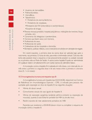 166
CADERNOSDE
ATENÇÃOBÁSICA
• Usuários de hemodiálise.
• Politransfundidos.
• Hemofílicos.
• Talassêmicos.
• Portadores de anemia falciforme.
• Portadores de neoplasias.
•Portadores de HIV (sintomáticos e assintomáticos).
•Usuários de drogas.
• Pessoas reclusas (presídios, hospitais psiquiátricos, instituições de menores, forças
armadas, etc).
• Carcereiros de delegacias e penitenciárias.
• Homens que fazem sexo com homens.
• Profissionais do sexo.
• Profissionais de saúde.
• Coletadores de lixo hospitalar e domiciliar.
• Bombeiros, policiais militares, civis e rodoviários envolvidos em atividade de resgate.
Em recém-nascidos, a primeira dose da vacina deve ser aplicada logo após o
nascimento, nas primeiras 12 horas de vida, para evitar a transmissão vertical. Caso isso não
tenha sido possível, iniciar o esquema o mais precocemente possível, na unidade neonatal
ou na primeira visita ao Posto de Saúde. A vacina contra hepatite B pode ser administrada
em qualquer idade e simultaneamente com outras vacinas do calendário básico.
A imunização contra a hepatite B é realizada em três doses, com intervalo de um
mês entre a primeira e a segunda dose e de seis meses entre a primeira e a terceira
dose (0, 1 e 6 meses).
10.3 Imunoglobulina humana anti-hepatite tipo B
A imunoglobulina humana anti-hepatite tipo B (IGHAHB), disponível nos Centros
de Referência em Imunobiológicos Especiais - CRIE, é indicada para pessoas não
vacinadas após exposição ao vírus da hepatite B nas seguintes situações:
• Vítimas de abuso sexual.
• Comunicantes sexuais de caso agudo de hepatite B.
• Vítimas de exposição sangüínea (acidente pérfuro-cortante ou exposição de
mucosas), quando o caso fonte for portador do HBV ou de alto risco.
• Recém-nascidos de mãe sabidamente portadora do HBV.
Pacientes que receberam a IGHAHB devem iniciar ou completar o esquema de
imunização contra a hepatite B.
 