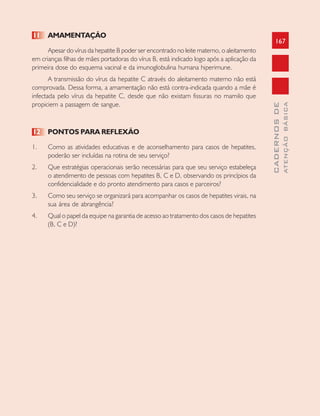 167
CADERNOSDE
ATENÇÃOBÁSICA
11 AMAMENTAÇÃO
Apesar do vírus da hepatite B poder ser encontrado no leite materno, o aleitamento
em crianças filhas de mães portadoras do vírus B, está indicado logo após a aplicação da
primeira dose do esquema vacinal e da imunoglobulina humana hiperimune.
A transmissão do vírus da hepatite C através do aleitamento materno não está
comprovada. Dessa forma, a amamentação não está contra-indicada quando a mãe é
infectada pelo vírus da hepatite C, desde que não existam fissuras no mamilo que
propiciem a passagem de sangue.
12 PONTOS PARA REFLEXÃO
1. Como as atividades educativas e de aconselhamento para casos de hepatites,
poderão ser incluídas na rotina de seu serviço?
2. Que estratégias operacionais serão necessárias para que seu serviço estabeleça
o atendimento de pessoas com hepatites B, C e D, observando os princípios da
confidencialidade e do pronto atendimento para casos e parceiros?
3. Como seu serviço se organizará para acompanhar os casos de hepatites virais, na
sua área de abrangência?
4. Qual o papel da equipe na garantia de acesso ao tratamento dos casos de hepatites
(B, C e D)?
 