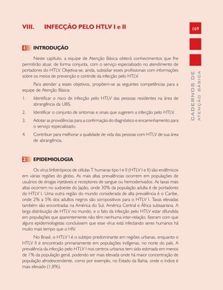 169
CADERNOSDE
ATENÇÃOBÁSICA
VIII. INFECÇÃO PELO HTLV I e II
1 INTRODUÇÃO
Neste capítulo, a equipe de Atenção Básica obterá conhecimentos que lhe
permitirão atuar, de forma conjunta, com o serviço especializado no atendimento de
portadores do HTLV. Objetiva-se, ainda, subsidiar esses profissionais com informações
sobre os meios de prevenção e controle da infecção pelo HTLV.
Para atender a esses objetivos, propõem-se as seguintes competências para a
equipe de Atenção Básica:
1. Identificar o risco de infecção pelo HTLV das pessoas residentes na área de
abrangência da UBS.
2. Identificar o conjunto de sintomas e sinais que sugerem a infecção pelo HTLV.
3. Adotar as providências para a confirmação do diagnóstico e encaminhamento para
o serviço especializado.
4. Contribuir para melhorar a qualidade de vida das pessoas com HTLV de sua área
de abrangência.
2 EPIDEMIOLOGIA
Os vírus linfotrópicos de células T humanas tipo I e II (HTLV I e II) são endêmicos
em várias regiões do globo. As mais altas prevalências ocorrem em populações de
usuários de drogas injetáveis e receptores de sangue ou hemoderivados. As taxas mais
altas ocorrem no sudoeste do Japão, onde 30% da população adulta é de portadores
do HTLV I. Uma outra região do mundo considerada de alta prevalência é o Caribe,
onde 2% a 5% dos adultos negros são soropositivos para o HTLV I. Taxas elevadas
também são encontradas na América do Sul, América Central e África subsaariana. A
larga distribuição de HTLV no mundo, e o fato da infecção pelo HTLV estar difundida
em populações que aparentemente não têm nenhuma inter-relação, fizeram com que
alguns epidemiologistas concluíssem que esse vírus está infectando seres humanos há
muito mais tempo que o HIV.
No Brasil, o HTLV I é o subtipo predominante em regiões urbanas, enquanto o
HTLV II é encontrado primariamente em populações indígenas, no norte do país. A
prevalência da infecção pelo HTLV I nos centros urbanos tem sido estimada em menos
de 1% da população geral, podendo ser mais elevada onde há maior concentração de
população afrodescendente, como por exemplo, no Estado da Bahia, onde o índice é
mais elevado (1,8%).
 