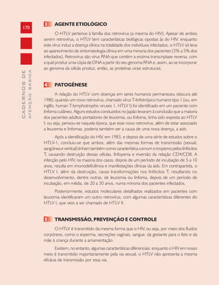 170
CADERNOSDE
ATENÇÃOBÁSICA
3 AGENTE ETIOLÓGICO
O HTLV pertence à família dos retrovírus (a mesma do HIV). Apesar de ambos
serem retrovírus, o HTLV tem características biológicas opostas às do HIV: enquanto
este vírus induz a doença clínica na totalidade dos indivíduos infectados, o HTLV só leva
ao aparecimento de sintomatologia clínica em uma minoria dos pacientes (3% a 5% dos
infectados). Retrovírus são vírus RNA que contém a enzima transcriptase reversa, com
a qual produz uma cópia de DNA a partir do seu genoma RNA e, assim, ao se incorporar
ao genoma da célula produz, então, as proteínas virais estruturais.
4 PATOGÊNESE
A relação do HTLV com doenças em seres humanos permaneceu obscura até
1980, quando um novo retrovírus, chamado vírus T-linfotrópico humano tipo 1 (ou, em
inglês, human T-lymphotrophic viruses 1, HTLV I) foi identificado em um paciente com
linfoma cutâneo. Alguns estudos conduzidos no Japão levaram à conclusão que a maioria
dos pacientes adultos portadores de leucemia, ou linfoma, tinha sido exposta ao HTLV
I; ou seja, pensou-se naquela época, que esse novo retrovírus, além de estar associado
a leucemia e linfomas, poderia também ser a causa de uma nova doença, a aids.
Após a identificação do HIV, em 1983, e depois de uma série de estudos sobre o
HTLV-1, concluiu-se que ambos, além das mesmas formas de transmissão (sexual,
sangüínea e vertical) tinham também como característica comum o tropismo pelos linfócitos
T, causando destruição dessas células, linfopenia e inversão da relação CD4/CD8. A
infecção pelo HIV, na maioria dos casos, depois de um período de incubação de 5 a 10
anos, resulta em imunodeficiência e manifestações clínicas da aids. Em contrapartida, o
HTLV I, além da destruição, causa transformações nos linfócitos T, resultando no
desenvolvimento, dentre outras, de leucemia ou linfoma, depois de um período de
incubação, em média, de 20 a 30 anos, numa minoria dos pacientes infectados.
Posteriormente, estudos moleculares detalhados realizados em pacientes com
leucemia identificaram um outro retrovírus, com algumas características diferentes do
HTLV I, que veio a ser chamado de HTLV II.
5 TRANSMISSÃO, PREVENÇÃO E CONTROLE
O HTLV é transmitido da mesma forma que o HIV, ou seja, por meio dos fluidos
corpóreos, como o esperma, secreções vaginais, sangue, da gestante para o feto e da
mãe à criança durante a amamentação.
Existem, no entanto, algumas características diferenciais: enquanto o HIV em nosso
meio é transmitido majoritariamente pela via sexual, o HTLV não apresenta a mesma
eficácia de transmissão por essa via.
 