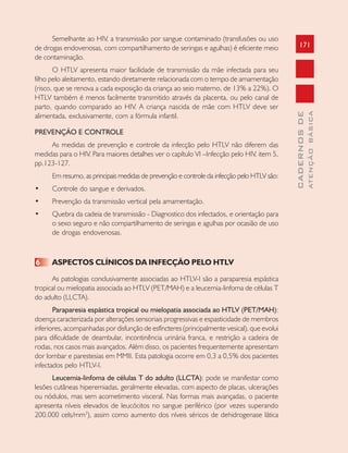 171
CADERNOSDE
ATENÇÃOBÁSICA
Semelhante ao HIV, a transmissão por sangue contaminado (transfusões ou uso
de drogas endovenosas, com compartilhamento de seringas e agulhas) é eficiente meio
de contaminação.
O HTLV apresenta maior facilidade de transmissão da mãe infectada para seu
filho pelo aleitamento, estando diretamente relacionada com o tempo de amamentação
(risco, que se renova a cada exposição da criança ao seio materno, de 13% a 22%). O
HTLV também é menos facilmente transmitido através da placenta, ou pelo canal de
parto, quando comparado ao HIV. A criança nascida de mãe com HTLV deve ser
alimentada, exclusivamente, com a fórmula infantil.
PREVENÇÃO E CONTROLE
As medidas de prevenção e controle da infecção pelo HTLV não diferem das
medidas para o HIV. Para maiores detalhes ver o capítulo VI –Infecção pelo HIV, item 5,
pp.123-127.
Em resumo, as principais medidas de prevenção e controle da infecção pelo HTLV são:
• Controle do sangue e derivados.
• Prevenção da transmissão vertical pela amamentação.
• Quebra da cadeia de transmissão - Diagnostico dos infectados, e orientação para
o sexo seguro e não compartilhamento de seringas e agulhas por ocasião de uso
de drogas endovenosas.
6 ASPECTOS CLÍNICOS DA INFECÇÃO PELO HTLV
As patologias conclusivamente associadas ao HTLV-I são a paraparesia espástica
tropical ou mielopatia associada ao HTLV (PET/MAH) e a leucemia-linfoma de células T
do adulto (LLCTA).
Paraparesia espástica tropical ou mielopatia associada ao HTLV (PET/MAH):
doença caracterizada por alterações sensoriais progressivas e espasticidade de membros
inferiores, acompanhadas por disfunção de esfíncteres (principalmente vesical), que evolui
para dificuldade de deambular, incontinência urinária franca, e restrição a cadeira de
rodas, nos casos mais avançados. Além disso, os pacientes frequentemente apresentam
dor lombar e parestesias em MMII. Esta patologia ocorre em 0,3 a 0,5% dos pacientes
infectados pelo HTLV-I.
Leucemia-linfoma de células T do adulto (LLCTA): pode se manifestar como
lesões cutâneas hiperemiadas, geralmente elevadas, com aspecto de placas, ulcerações
ou nódulos, mas sem acometimento visceral. Nas formas mais avançadas, o paciente
apresenta níveis elevados de leucócitos no sangue periférico (por vezes superando
200.000 cels/mm3
), assim como aumento dos níveis séricos de dehidrogenase lática
 