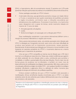172
CADERNOSDE
ATENÇÃOBÁSICA
(DHL), e hipercalcemia, além de acometimento visceral. O paciente com LLTA pode
apresentar infecções oportunistas secundárias à imunodeficiência decorrente da leucemia.
Outras patologias associadas ao HTLV-I incluem:
• A dermatite infecciosa, que geralmente acomente crianças com idade inferior
a 15 anos, e caracteriza-se por quadro eczematoso de pavilhões auriculares
e região circundante, corrimento nasal, e infecções secundárias por
estreptococos e/ou estafilococos. O processo é recorrente, e na maioria dos
casos, desaparece com o passar do tempo, sendo raramente relatado em
maiores de 15 anos de idade.
• Artropatia (grandes articulações).
• Uveíte.
• Síndrome de Sjögren, em associação com a infecção pelo HTLV-I.
Essas manifestações caracterizam o que autores internacionais definem como a
indução de processos inflamatórios e reações auto-imunes.
Vários autores demonstraram ainda, uma estreita associação entre infecção pelo
HTLV I e infestação por Strongyloides stercoralis, assim como uma maior dificuldade de
erradicar esse parasita com os tratamentos convencionais, nesses pacientes.
Recentemente, foi demonstrado que infestação por Schistosoma mansoni também é mais
freqüente em pacientes portadores do HTLV-I, e novamente observou-se a mesma
dificuldade para o tratamento da parasitose.
Uma vez que o HTLV compartilha as mesmas vias de infecção que o HIV, não é
incomum a co-infecção por esses dois vírus. Nesse caso, existem evidências que sugerem
um efeito acelerador de uma infecção sobre a outra, contribuindo para aumentar a
mortalidade, e modificar a apresentação clínica das duas infecções. Ocorre maior risco de
formas graves de escabiose nos co-infectados, e também um maior risco de
desenvolvimento de manifestações neurológicas nesses pacientes. Além disso, pode ocorrer
uma elevação artificial da contagem de células CD4+, sem qualquer benefício imunológico
resultante, dificultando o julgamento clínico e a definição do melhor momento para
introdução da terapia anti-retroviral e de profilaxias específicas.
Embora existam evidências de que o HTLV II também está associado a
manifestações clínicas semelhantes àquelas encontradas para o HTLV I, os dados
existentes ainda não são suficientes para implicar definitivamente esse vírus na etiologia
dos processos a ele associados.
Reveste-se de fundamental importância à identificação precoce de sinais e sintomas
sugestivos da infecção pelo HTLV. e o encaminhamento do portador para definição
do diagnóstico.
 
