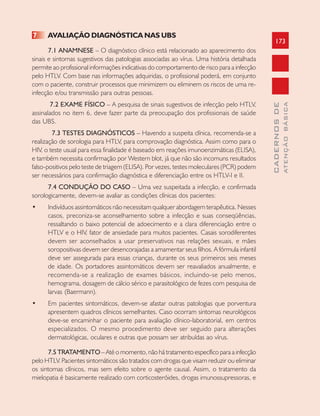 173
CADERNOSDE
ATENÇÃOBÁSICA
7 AVALIAÇÃO DIAGNÓSTICA NAS UBS
7.1 ANAMNESE – O diagnóstico clínico está relacionado ao aparecimento dos
sinais e sintomas sugestivos das patologias associadas ao vírus. Uma história detalhada
permite ao profissional informações indicativas do comportamento de risco para a infecção
pelo HTLV. Com base nas informações adquiridas, o profissional poderá, em conjunto
com o paciente, construir processos que minimizem ou eliminem os riscos de uma re-
infecção e/ou transmissão para outras pessoas.
7.2 EXAME FÍSICO – A pesquisa de sinais sugestivos de infecção pelo HTLV,
assinalados no item 6, deve fazer parte da preocupação dos profissionais de saúde
das UBS.
7.3 TESTES DIAGNÓSTICOS – Havendo a suspeita clínica, recomenda-se a
realização de sorologia para HTLV, para comprovação diagnóstica. Assim como para o
HIV, o teste usual para essa finalidade é baseado em reações imunoenzimáticas (ELISA),
e também necessita confirmação por Western blot, já que não são incomuns resultados
falso-positivos pelo teste de triagem (ELISA). Por vezes, testes moleculares (PCR) podem
ser necessários para confirmação diagnóstica e diferenciação entre os HTLV-I e II.
7.4 CONDUÇÃO DO CASO – Uma vez suspeitada a infecção, e confirmada
sorologicamente, devem-se avaliar as condições clínicas dos pacientes:
• Indivíduos assintomáticos não necessitam qualquer abordagem terapêutica. Nesses
casos, preconiza-se aconselhamento sobre a infecção e suas conseqüências,
ressaltando o baixo potencial de adoecimento e a clara diferenciação entre o
HTLV e o HIV, fator de ansiedade para muitos pacientes. Casais sorodiferentes
devem ser aconselhados a usar preservativos nas relações sexuais, e mães
soropositivas devem ser desencorajadas a amamentar seus filhos. A fórmula infantil
deve ser assegurada para essas crianças, durante os seus primeiros seis meses
de idade. Os portadores assintomáticos devem ser reavaliados anualmente, e
recomenda-se a realização de exames básicos, incluindo-se pelo menos,
hemograma, dosagem de cálcio sérico e parasitológico de fezes com pesquisa de
larvas (Baermann).
• Em pacientes sintomáticos, devem-se afastar outras patologias que porventura
apresentem quadros clínicos semelhantes. Caso ocorram sintomas neurológicos
deve-se encaminhar o paciente para avaliação clínico-laboratorial, em centros
especializados. O mesmo procedimento deve ser seguido para alterações
dermatológicas, oculares e outras que possam ser atribuídas ao vírus.
7.5 TRATAMENTO – Até o momento, não há tratamento específico para a infecção
pelo HTLV. Pacientes sintomáticos são tratados com drogas que visam reduzir ou eliminar
os sintomas clínicos, mas sem efeito sobre o agente causal. Assim, o tratamento da
mielopatia é basicamente realizado com corticosteróides, drogas imunossupressoras, e
 