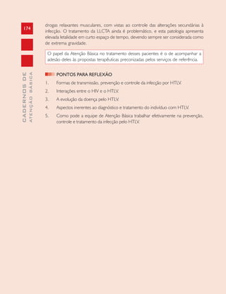 174
CADERNOSDE
ATENÇÃOBÁSICA
drogas relaxantes musculares, com vistas ao controle das alterações secundárias à
infecção. O tratamento da LLCTA ainda é problemático, e esta patologia apresenta
elevada letalidade em curto espaço de tempo, devendo sempre ser considerada como
de extrema gravidade.
O papel da Atenção Básica no tratamento desses pacientes é o de acompanhar a
adesão deles às propostas terapêuticas preconizadas pelos serviços de referência.
PONTOS PARA REFLEXÃO
1. Formas de transmissão, prevenção e controle da infecção por HTLV.
2. Interações entre o HIV e o HTLV.
3. A evolução da doença pelo HTLV.
4. Aspectos inerentes ao diagnóstico e tratamento do indivíduo com HTLV.
5. Como pode a equipe de Atenção Básica trabalhar efetivamente na prevenção,
controle e tratamento da infecção pelo HTLV.
 