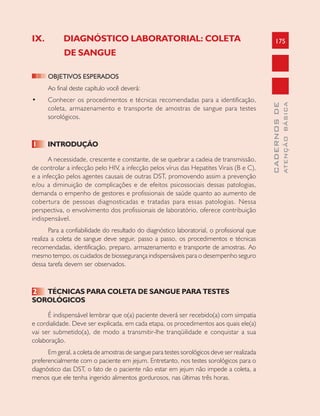 175
CADERNOSDE
ATENÇÃOBÁSICA
IX. DIAGNÓSTICO LABORATORIAL: COLETA
DE SANGUE
OBJETIVOS ESPERADOS
Ao final deste capítulo você deverá:
• Conhecer os procedimentos e técnicas recomendadas para a identificação,
coleta, armazenamento e transporte de amostras de sangue para testes
sorológicos.
1 INTRODUÇÃO
A necessidade, crescente e constante, de se quebrar a cadeia de transmissão,
de controlar a infecção pelo HIV, a infecção pelos vírus das Hepatites Virais (B e C),
e a infecção pelos agentes causais de outras DST, promovendo assim a prevenção
e/ou a diminuição de complicações e de efeitos psicossociais dessas patologias,
demanda o empenho de gestores e profissionais de saúde quanto ao aumento de
cobertura de pessoas diagnosticadas e tratadas para essas patologias. Nessa
perspectiva, o envolvimento dos profissionais de laboratório, oferece contribuição
indispensável.
Para a confiabilidade do resultado do diagnóstico laboratorial, o profissional que
realiza a coleta de sangue deve seguir, passo a passo, os procedimentos e técnicas
recomendadas, identificação, preparo, armazenamento e transporte de amostras. Ao
mesmo tempo, os cuidados de biossegurança indispensáveis para o desempenho seguro
dessa tarefa devem ser observados.
2 TÉCNICAS PARA COLETA DE SANGUE PARA TESTES
SOROLÓGICOS
É indispensável lembrar que o(a) paciente deverá ser recebido(a) com simpatia
e cordialidade. Deve ser explicada, em cada etapa, os procedimentos aos quais ele(a)
vai ser submetido(a), de modo a transmitir-lhe tranqüilidade e conquistar a sua
colaboração.
Em geral, a coleta de amostras de sangue para testes sorológicos deve ser realizada
preferencialmente com o paciente em jejum. Entretanto, nos testes sorológicos para o
diagnóstico das DST, o fato de o paciente não estar em jejum não impede a coleta, a
menos que ele tenha ingerido alimentos gordurosos, nas últimas três horas.
 