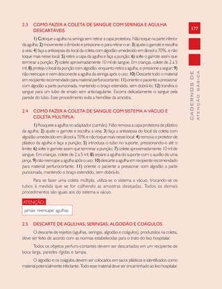 177
CADERNOSDE
ATENÇÃOBÁSICA
2.3 COMO FAZER A COLETA DE SANGUE COM SERINGA E AGULHA
DESCARTÁVEIS
1) Coloque a agulha na seringa sem retirar a capa protetora. Não toque na parte inferior
da agulha; 2)movimenteoêmboloepressione-opararetiraroar; 3)ajusteogarroteeescolha
a veia; 4) faça a antissepsia do local da coleta com algodão umedecido em álcool a 70%, e não
toque mais nesse local; 5) retire a capa da agulha e faça a punção; 6) solte o garrote assim que
terminar a punção; 7) colete aproximadamente 10 ml de sangue. Em crianças, colete de 2 a 5
ml; 8) proteja o local da punção com algodão, enquanto retira a agulha, e pressione a seguir; 9)
não reencape e nem desconecte a agulha da seringa após o uso; 10) Descarte todo o material
em recipiente recomendado para material perfurocortante; 11)oriente o paciente a pressionar
com algodão a parte puncionada, mantendo o braço estendido, sem dobrá-lo; 12) transfira o
sangue para um tubo de ensaio sem anticoagulante. Escorra delicadamente o sangue pela
parede do tubo. Esse procedimento evita a hemólise da amostra.
2.4 COMO FAZER A COLETA DE SANGUE COM SISTEMA A VÁCUO E
COLETA MÚLTIPLA:
1) Rosqueie a agulha no adaptador (canhão). Não remova a capa protetora de plástico
da agulha; 2) ajuste o garrote e escolha a veia; 3) faça a antissepsia do local da coleta com
algodão umedecido em álcool a 70% e não toque mais nesse local; 4) remova o protetor de
plástico da agulha e faça a punção; 5) introduza o tubo no suporte, pressionando-o até o
limite; 6) solte o garrote assim que terminar a punção; 7) colete aproximadamente 10 ml de
sangue. Em crianças, colete de 2 a 5 ml; 8) separe a agulha do suporte com o auxílio de uma
pinça.9)nãoreencapeaagulhaapósouso;10)descarteaagulhaemrecipienterecomendado
para material perfurocortante; 11) oriente o paciente a pressionar com algodão a parte
puncionada, mantendo o braço estendido, sem dobrá-lo.
Para se fazer uma coleta múltipla, utiliza-se o sistema a vácuo, trocando-se os
tubos à medida que se for colhendo as amostras desejadas. Todos os demais
procedimentos são iguais aos do sistema a vácuo.
ATENÇÃO:
jamais reencape agulhas
2.5 DESCARTE DE AGULHAS, SERINGAS, ALGODÃO E COÁGULOS.
O descarte de rejeitos (agulhas, seringas, algodão e coágulos), produzidos na coleta,
deve ser feito de acordo com as normas estabelecidas para o trato do lixo hospitalar.
Todos os objetos perfuro-cortantes devem ser descartados em um recipiente de
boca larga, paredes rígidas e tampa.
O algodão e os coágulos devem ser colocados em sacos plásticos e identificados como
materialpotencialmenteinfectante.Todoessematerialdeveserencaminhadoaolixohospitalar.
 