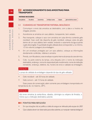178
CADERNOSDE
ATENÇÃOBÁSICA
3 ACONDICIONAMENTO DAS AMOSTRAS PARA
TRANSPORTE
MATERIAIS NECESSÁRIOS
Sacosplásticos fitaadesiva caixatérmica envelopeecaneta etiqueta gelorecicláveloucomum
3.1 CUIDADOS AO TRANSPORTAR MATERIAL BIOLÓGICO
1. Comunique o envio das amostras ao destinatário, com a data e o horário de
chegada previsto.
2. Acondicione as amostras em saco plástico, transparente, bem vedado.
3. Para transporte, coloque o saco com amostras em caixa térmica contendo gelo
reciclável. Caso você não disponha de gelo reciclável, coloque cubos de gelo
dentro de um saco plástico bem vedado, evitando o vazamento da água quando
o gelo descongelar. A quantidade de gelo utilizada deve corresponder a, no mínimo,
1/3 do volume (cubagem) da embalagem.
4. Em um envelope protegido por um saco plástico, coloque as informações
devidamente conferidas, relativas à amostra.
5. Prenda, com fita adesiva, esse envelope na parte interna da tampa da caixa térmica.
6. Cole, na parte externa da tampa, uma etiqueta com o nome da instituição
destinatária, endereço, nome do responsável pelo recebimento; nome da instituição
remetente, endereço, telefone, fax, horário de envio e validade da embalagem.
ATENÇÃO:
o prazo de validade da embalagem depende do tipo de gelo utilizado:
• Gelo reciclável – até 30 horas de validade.
• Gelo comum – até 15 horas de validade.
Esses prazos de conservação valem somente para embalagens transportadas em
temperaturas de, no máximo, 28ºC.
ATENÇÃO:
não envie amostras às sextas-feiras, sábados, domingos ou véspera de feriados, a
menos que a instituição destinatária autorize.
PONTOS PARA REFLEXÃO
• Em que situações não se justifica a coleta de sangue ser efetuada pela equipe da UBS?
• Quecuidadosdevemserobservadosparaevitaracidentes,aomanipularmateriaisbiológicos?
 