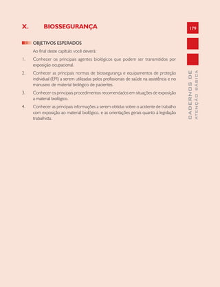 179
CADERNOSDE
ATENÇÃOBÁSICA
X. BIOSSEGURANÇA
OBJETIVOS ESPERADOS
Ao final deste capítulo você deverá:
1. Conhecer os principais agentes biológicos que podem ser transmitidos por
exposição ocupacional.
2. Conhecer as principais normas de biossegurança e equipamentos de proteção
individual (EPI) a serem utilizadas pelos profissionais de saúde na assistência e no
manuseio de material biológico de pacientes.
3. Conhecer os principais procedimentos recomendados em situações de exposição
a material biológico.
4. Conhecer as principais informações a serem obtidas sobre o acidente de trabalho
com exposição ao material biológico, e as orientações gerais quanto à legislação
trabalhista.
 