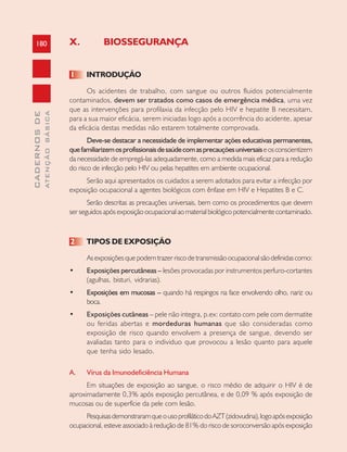 180
CADERNOSDE
ATENÇÃOBÁSICA
X. BIOSSEGURANÇA
1 INTRODUÇÃO
Os acidentes de trabalho, com sangue ou outros fluidos potencialmente
contaminados, devem ser tratados como casos de emergência médica, uma vez
que as intervenções para profilaxia da infecção pelo HIV e hepatite B necessitam,
para a sua maior eficácia, serem iniciadas logo após a ocorrência do acidente, apesar
da eficácia destas medidas não estarem totalmente comprovada.
Deve-se destacar a necessidade de implementar ações educativas permanentes,
quefamiliarizemosprofissionaisdesaúdecomasprecauçõesuniversaiseosconscientizem
da necessidade de empregá-las adequadamente, como a medida mais eficaz para a redução
do risco de infecção pelo HIV ou pelas hepatites em ambiente ocupacional.
Serão aqui apresentados os cuidados a serem adotados para evitar a infecção por
exposição ocupacional a agentes biológicos com ênfase em HIV e Hepatites B e C.
Serão descritas as precauções universais, bem como os procedimentos que devem
ser seguidos após exposição ocupacional ao material biológico potencialmente contaminado.
2 TIPOS DE EXPOSIÇÃO
Asexposiçõesquepodemtrazerriscodetransmissãoocupacionalsãodefinidascomo:
• Exposições percutâneas – lesões provocadas por instrumentos perfuro-cortantes
(agulhas, bisturi, vidrarias).
• Exposições em mucosas – quando há respingos na face envolvendo olho, nariz ou
boca.
• Exposições cutâneas – pele não integra, p.ex: contato com pele com dermatite
ou feridas abertas e mordeduras humanas que são consideradas como
exposição de risco quando envolvem a presença de sangue, devendo ser
avaliadas tanto para o individuo que provocou a lesão quanto para aquele
que tenha sido lesado.
A. Vírus da Imunodeficiência Humana
Em situações de exposição ao sangue, o risco médio de adquirir o HIV é de
aproximadamente 0,3% após exposição percutânea, e de 0,09 % após exposição de
mucosas ou de superfície da pele com lesão.
PesquisasdemonstraramqueousoprofiláticodoAZT(zidovudina),logoapósexposição
ocupacional, esteve associado à redução de 81% do risco de soroconversão após exposição
 