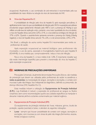 181
CADERNOSDE
ATENÇÃOBÁSICA
ocupacional. Atualmente, o uso combinado de anti-retrovirais é recomendado pela sua
possibilidade de maior eficácia na redução do risco de transmissão do HIV.
B. Vírus das Hepatites B e C
A probabilidade de infecção pelo vírus da hepatite B, após exposição percutânea, é
significativamentemaiordoqueaprobabilidadedeinfecçãopeloHIV.Emexposiçõespercutâneas
envolvendo sangue sabidamente infectado pelo HBV e com a presença de HbeAg (o que
reflete uma alta taxa de replicação viral e, portanto, uma maior quantidade de vírus circulante),
o risco de hepatite clinica varia entre 22% a 31%, e o da evidencia sorológica de infecção de
37% a 62%. Quando o paciente-fonte apresenta somente a presença de HbsAg (HbeAg
negativo), o risco de hepatite clinica varia de 1% a 6%, e o de soroconversão, 23% a 37%.
No Brasil, a utilização da vacina contra hepatite B é recomendada para todos os
profissionais de saúde.
Após exposição ocupacional ao material biológico, para profissionais não
imunizados, o uso da vacina, associado à imunoglobulina hiperimune para hepatite B
(IGHAHB), é uma medida que, comprovadamente, reduz o risco de infecção.
Para o vírus da hepatite C, o risco médio é de 1,8%. É importante ressaltar que
não existe intervenção específica para prevenir a transmissão do vírus da hepatite C
após exposição ocupacional.
3 NORMAS DE PRECAUÇÕES UNIVERSAIS
Precauções Universais, atualmente denominadas Precauções Básicas, são medidas
de prevenção que devem ser utilizadas pelos profissionais de saúde na assistência a
todos os pacientes; na manipulação de sangue, secreções e excreções, e contato com
mucosas e pele não-íntegra. Isso independe do diagnóstico, definido ou presumido, de
doença infecciosa (HIV, hepatites B e C).
Essas medidas incluem a utilização de Equipamentos de Proteção Individual
(E.P.I.), cuja finalidade é reduzir a exposição do profissional ao sangue ou fluidos
corpóreos, bem como recomendações quanto aos cuidados específicos ao manipular e
descartar materiais pérfuro-cortantes contaminados por material orgânico.
A. Equipamentos de Proteção Individual (EPI)
Os equipamentos de proteção individual são: luvas, máscaras, gorros, óculos de
proteção, capotes (aventais) e botas, e atendem às seguintes indicações:
• Luvas - sempre que houver possibilidade de contato com sangue, secreções e
excreções, com mucosas ou com áreas de pele não íntegra (ferimentos, escaras,
feridas cirúrgicas e outros).
 