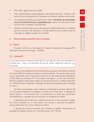 183
CADERNOSDE
ATENÇÃOBÁSICA
• Não utilizar agulhas para fixar papéis.
• Todo material pérfuro-cortante (agulhas, scalp, lâminas de bisturi, vidrarias, entre
outros), deve ser desprezado em recipientes com tampa e resistentes à perfuração.
• Os recipientes específicos para descarte de material não devem ser preenchidos
acima do limite de 2/3 de sua capacidade total, e devem ser colocados sempre
no local onde é realizado o procedimento.
• Todo lixo proveniente de serviços de saúde deve, preferencialmente, ser recolhido
para ser incinerado. Não dispondo o município deste serviço, proceder conforme
orientação da vigilância sanitária do município.
C. Recomendações específicas para imunização
C.1. Tétano
Proceder conforme as orientações do Programa Nacional de Imunização-PNI
((Manual de Normas de Vacinação – SVS/MS).
C.2. Hepatite B
Umas das principais medidas de prevenção é a vacinação de rotina contra hepatite B,
indicada para todos os profissionais da área de saúde, idealmente antes de sua
admissão.
A vacina contra hepatite B é extremamente eficaz e segura, induz títulos protetores
em mais de 90% dos receptores adultos imunocompetentes. Os eventos adversos são
raros e, usualmente, pouco importantes, tais como: dor discreta no local da aplicação (3
a 29%), febre nas primeiras 48-72 horas após a vacinação (1 a 6 %); mais raramente,
fenômenos alérgicos relacionados a alguns componentes da vacina; e anafilaxia (estimativa
de 1:600.000 doses). A gravidez e a lactação não são contra-indicações para a utilização
da vacina.
As doses recomendadas variam conforme o fabricante do produto utilizado (de
10 a 20 mcg de HBsAg/ml para adultos, de acordo com o fabricante). A utilização de
doses maiores é recomendada para os profissionais de saúde que apresentem
imunodeficiência e naqueles que se encontram em programas de diálise.
A aplicação da vacina deverá ser realizada sempre por via intramuscular, em região
de músculo deltóide ou no vasto-lateral. Isto porque a aplicação em glúteos,
comprovadamente, tem menor eficácia em adultos.
A agenda das doses preconizada pelo Ministério da Saúde, independente da
gravidade do acidente, deverá ser: 0 (primeira dose), 30 e 180 dias.
 