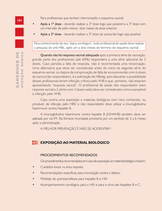 184
CADERNOSDE
ATENÇÃOBÁSICA
Para profissionais que tenham interrompido o esquema vacinal:
• Após a 1ª dose - deverão realizar a 2ª dose logo que possível e a 3ª dose com
um intervalo de pelo menos dois meses da dose anterior.
• Após a 2ª dose - deverão realizar a 3ª dose da vacina tão logo seja possível.
Para conhecimento do seu ‘status sorologico’, todo profissional de saúde deve realizar
a pesquisa do anti-HBs, após um a dois meses do termino do esquema vacinal.
Quando não há resposta vacinal adequada após a primeira série de vacinação,
grande parte dos profissionais (até 60%) responderá a uma série adicional de 3
doses. Caso persista a falta de resposta, não é recomendada uma revacinação.
Uma alternativa que deve ser considerada antes do início da segunda série do
esquema vacinal, ou depois da comprovação de falta de soroconversão com 6 doses
da vacina (não respondedor), é a solicitação de HBsAg, para descartar a possibilidade
desses profissionais terem infecção crônica pelo VHB e que, portanto, não estariam
apresentando “resposta vacinal”. O profissional de saúde não respondedor (sem
resposta vacinal a 2 séries com 3 doses cada) deve ser considerado como susceptível
à infecção pelo VHB.
Caso ocorra uma exposição a materiais biológicos com risco conhecido, ou
provável, de infecção pelo HBV, o não respondedor deve utilizar a imunoglobulina
hiperimune contra hepatite B.
A imunoglobulina hiperimune contra hepatite B (IGHAHB) também deve ser
aplicada por via IM. Ela fornece imunidade provisória por um período de 3 a 6 meses
após a administração.
A MELHOR PREVENÇÃO É NÃO SE ACIDENTAR !
4 EXPOSIÇÃO AO MATERIAL BIOLÓGICO
PROCEDIMENTOS RECOMENDADOS
Osprocedimentosrecomendadosemcasodeexposiçãoaomaterialbiológicoincluem:
• Cuidados locais na área exposta.
• Recomendações específicas para imunização contra o tétano.
• Medidas de quimioprofilaxia para hepatite B e HIV.
• Acompanhamento sorológico para o HIV, e para o vírus das hepatites B e C.
 