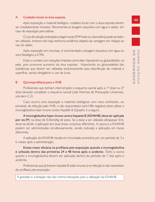 185
CADERNOSDE
ATENÇÃOBÁSICA
A. Cuidados locais na área exposta
Após exposição a material biológico, cuidados locais com a área exposta devem
ser imediatamente iniciados. Recomenda-se lavagem exaustiva com água e sabão, em
caso de exposição percutânea.
O uso de solução antisséptica degermante (PVP-Iodo ou clorexidina) pode também
ser utilizado, embora não haja nenhuma evidência objetiva de vantagem em relação ao
uso do sabão.
Após exposição em mucosas, é recomendado a lavagem exaustiva com água ou
soro fisiológico a 0,9%.
Evitar o contato com soluções irritantes como éter, hipoclorito ou glutaraldeído, na
pele, pois promove aumento da área exposta. Hipoclorito ou glutaraldeído são
substâncias que devem ser utilizadas exclusivamente para desinfecção de material e
superfície, sendo obrigatório o uso de luvas.
B. Quimioprofilaxia para o VHB
Profissionais que tenham interrompido o esquema vacinal após a 1ª dose ou 2ª
dose deverão completar o esquema vacinal (vide Normas de Precauções Universais,
sub-item C.2)
Caso ocorra uma exposição a materiais biológicos com risco conhecido, ou
provável, de infecção pelo VHB, o não respondedor (anti HBs negativo) deve utilizar a
imunoglobulina hiper-imune contra hepatite B (Quadro 2 a seguir).
A imunoglobulina hiper-imune contra hepatite B (IGHAHB) deve ser aplicada
por via IM, na dose de 0,06ml/kg de peso. Se a dose a ser utilizada ultrapassar 5ml,
deve-se dividir a aplicação em duas áreas corporais diferentes. A vacina e a IGHAHB
podem ser administradas simultaneamente, sendo indicada a aplicação em locais
diferentes.
A aplicação da IGHAHB resulta em imunidade provisória por um período de 3 a
6 meses após a administração.
Existe maior eficácia na profilaxia pós-exposição quando a imunoglobulina
é utilizada dentro das primeiras 24 a 48 horas após o acidente. Tanto a vacina
quanto a imunoglobulina devem ser aplicadas dentro do período de 7 dias após o
acidente.
Profissionais que já tiveram hepatite B estão imunes à re-infecção e não necessitam
de profilaxia pós-exposição.
A gravidez e a lactação não são contra-indicações para a utilização da IGHAHB.
 