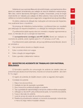 189
CADERNOSDE
ATENÇÃOBÁSICA
Acidentesemqueaquimioprofilaxiaanti-retroviralfoiiniciada,oacompanhamentoclínico
deverá ser realizado semanalmente para avaliação de sinais de intolerância medicamentosa.
Além disso, exames laboratoriais (hemograma completo, transaminases, provas de função
renal) deverão ser realizados para avaliação de efeitos adversos. Esses exames deverão ser
colhidosnomomentodoacidenteeparaoseguimento,nasegundasemanadaquimioprofilaxia.
Os efeitos colaterais da utilização das medicações anti-retrovirais são freqüentes,
mas usualmente leves e transitórios.
Na presença de intolerância medicamentosa, o profissional deve ser reavaliado
para adequação do esquema terapêutico, e a utilização de medicações sintomáticas.
O profissional de saúde exposto deve ser orientado a respeitar rigorosamente as
doses, os intervalos de uso e a duração do tratamento.
O acompanhamento sorológico anti-HIV (ELISA) deverá ser realizado no
momento do acidente, sendo repetido após 6ª e 12ª semanas e no 6º mês.
O profissional de saúde acidentado, até que seja definitivamente liberado, deverá
ser orientado a:
• Usar preservativos durante as relações sexuais.
• Evitar o contato direto com sangue.
• Evitar a doação de sangue/órgãos.
• Evitar a gravidez e aleitamento materno.
5 REGISTRO DO ACIDENTE DE TRABALHO COM MATERIAL
BIOLÓGICO
O formulário específico de comunicação de acidente de trabalho deve ser
preenchido para devido encaminhamento, iniciando-se no local do acidente - até o item
III. 4) a seguir.
O registro de acidentes de trabalho devem conter as seguintes informações:
I. Condições do acidente:
1. Data e hora da ocorrência.
2. Avaliação do tipo de exposição e gravidade.
3. Área corporal do profissional atingida no acidente.
4. Tipo,quantidadedematerialbiológicoetempodecontatoenvolvidonaexposição.
5. Utilização ou não de EPI, pelo profissional de saúde, no momento do acidente.
6. Causa e descrição do acidente.
7. Local do serviço de saúde de ocorrência do acidente.
8. Detalhe do procedimento realizado no momento da exposição, incluindo tipo
e marca do artigo médico-hospitalar utilizado.
 