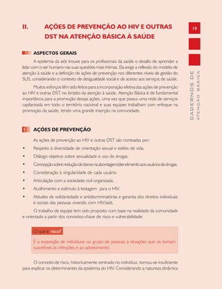 19
CADERNOSDE
ATENÇÃOBÁSICA
II. AÇÕES DE PREVENÇÃO AO HIV E OUTRAS
DST NA ATENÇÃO BÁSICA À SAÚDE
ASPECTOS GERAIS
A epidemia da aids trouxe para os profissionais da saúde o desafio de aprender a
lidar com o ser humano nas suas questões mais íntimas. Ela exige a reflexão do modelo de
atenção à saúde e a definição de ações de prevenção nos diferentes níveis de gestão do
SUS, considerando o contexto de desigualdade social e de acesso aos serviços de saúde.
Muitos esforços têm sido feitos para a incorporação efetiva das ações de prevenção
ao HIV e outras DST no âmbito da atenção à saúde, Atenção Básica é de fundamental
importância para a promoção dessas ações, uma vez que possui uma rede de serviços
capilarizada em todo o território nacional e suas equipes trabalham com enfoque na
promoção da saúde, tendo uma grande inserção na comunidade.
1 AÇÕES DE PREVENÇÃO
As ações de prevenção ao HIV e outras DST são norteadas por:
• Respeito à diversidade de orientação sexual e estilos de vida.
• Diálogo objetivo sobre sexualidade e uso de drogas.
• Concepçãosobrereduçãodedanosnaabordagem/atendimentoaosusuáriosdedrogas.
• Consideração à singularidade de cada usuário.
• Articulação com a sociedade civil organizada.
• Acolhimento e estímulo à testagem para o HIV.
• Atitudes de solidariedade e antidiscriminatórias e garantia dos direitos individuais
e sociais das pessoas vivendo com HIV/aids.
O trabalho de equipe tem sido proposto com base na realidade da comunidade
e orientado a partir dos conceitos-chave de risco e vulnerabilidade.
O que é risco?
É a exposição de indivíduos ou grupo de pessoas a situações que os tornam
suscetíveis às infecções e ao adoecimento.
O conceito de risco, historicamente centrado no indivíduo, tornou-se insuficiente
para explicar os determinantes da epidemia do HIV. Considerando a natureza dinâmica
 