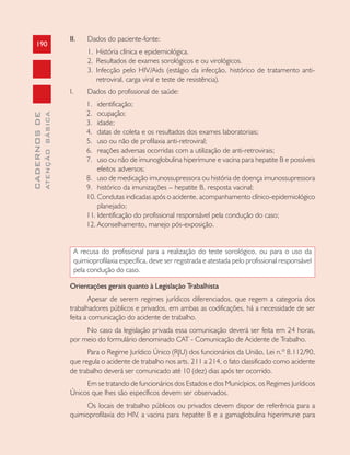 190
CADERNOSDE
ATENÇÃOBÁSICA
II. Dados do paciente-fonte:
1. História clínica e epidemiológica.
2. Resultados de exames sorológicos e ou virológicos.
3. Infecção pelo HIV/Aids (estágio da infecção, histórico de tratamento anti-
retroviral, carga viral e teste de resistência).
I. Dados do profissional de saúde:
1. identificação;
2. ocupação;
3. idade;
4. datas de coleta e os resultados dos exames laboratoriais;
5. uso ou não de profilaxia anti-retroviral;
6. reações adversas ocorridas com a utilização de anti-retrovirais;
7. uso ou não de imunoglobulina hiperimune e vacina para hepatite B e possíveis
efeitos adversos;
8. uso de medicação imunossupressora ou história de doença imunossupressora
9. histórico da imunizações – hepatite B, resposta vacinal;
10. Condutas indicadas após o acidente, acompanhamento clínico-epidemiológico
planejado;
11. Identificação do profissional responsável pela condução do caso;
12. Aconselhamento, manejo pós-exposição.
A recusa do profissional para a realização do teste sorológico, ou para o uso da
quimioprofilaxia específica, deve ser registrada e atestada pelo profissional responsável
pela condução do caso.
Orientações gerais quanto à Legislação Trabalhista
Apesar de serem regimes jurídicos diferenciados, que regem a categoria dos
trabalhadores públicos e privados, em ambas as codificações, há a necessidade de ser
feita a comunicação do acidente de trabalho.
No caso da legislação privada essa comunicação deverá ser feita em 24 horas,
por meio do formulário denominado CAT - Comunicação de Acidente de Trabalho.
Para o Regime Jurídico Único (RJU) dos funcionários da União, Lei n.º 8.112/90,
que regula o acidente de trabalho nos arts. 211 a 214, o fato classificado como acidente
de trabalho deverá ser comunicado até 10 (dez) dias após ter ocorrido.
Em se tratando de funcionários dos Estados e dos Municípios, os Regimes Jurídicos
Únicos que lhes são específicos devem ser observados.
Os locais de trabalho públicos ou privados devem dispor de referência para a
quimioprofilaxia do HIV, a vacina para hepatite B e a gamaglobulina hiperimune para
 