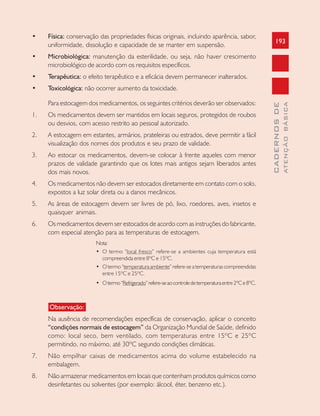 193
CADERNOSDE
ATENÇÃOBÁSICA
• Física: conservação das propriedades físicas originais, incluindo aparência, sabor,
uniformidade, dissolução e capacidade de se manter em suspensão.
• Microbiológica: manutenção da esterilidade, ou seja, não haver crescimento
microbiológico de acordo com os requisitos específicos.
• Terapêutica: o efeito terapêutico e a eficácia devem permanecer inalterados.
• Toxicológica: não ocorrer aumento da toxicidade.
Para estocagem dos medicamentos, os seguintes critérios deverão ser observados:
1. Os medicamentos devem ser mantidos em locais seguros, protegidos de roubos
ou desvios, com acesso restrito ao pessoal autorizado.
2. A estocagem em estantes, armários, prateleiras ou estrados, deve permitir a fácil
visualização dos nomes dos produtos e seu prazo de validade.
3. Ao estocar os medicamentos, devem-se colocar à frente aqueles com menor
prazos de validade garantindo que os lotes mais antigos sejam liberados antes
dos mais novos.
4. Os medicamentos não devem ser estocados diretamente em contato com o solo,
expostos a luz solar direta ou a danos mecânicos.
5. As áreas de estocagem devem ser livres de pó, lixo, roedores, aves, insetos e
quaisquer animais.
6. Os medicamentos devem ser estocados de acordo com as instruções do fabricante,
com especial atenção para as temperaturas de estocagem.
Nota:
• O termo “local fresco” refere-se a ambientes cuja temperatura está
compreendida entre 8ºC e 15ºC.
• O termo “temperatura ambiente” refere-se a temperaturas compreendidas
entre 15ºC e 25ºC.
• Otermo“Refrigerado”refere-seaocontroledetemperaturaentre2ºCe8ºC.
Observação:
Na ausência de recomendações específicas de conservação, aplicar o conceito
“condições normais de estocagem” da Organização Mundial de Saúde, definido
como: local seco, bem ventilado, com temperaturas entre 15ºC e 25ºC
permitindo, no máximo, até 30ºC segundo condições climáticas.
7. Não empilhar caixas de medicamentos acima do volume estabelecido na
embalagem.
8. Não armazenar medicamentos em locais que contenham produtos químicos como
desinfetantes ou solventes (por exemplo: álcool, éter, benzeno etc.).
 