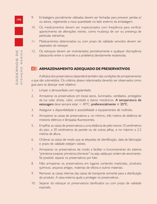 194
CADERNOSDE
ATENÇÃOBÁSICA
9. Embalagens parcialmente utilizadas devem ser fechadas para prevenir perdas e/
ou danos, registrando a nova quantidade no lado externo da embalagem.
10. Os medicamentos devem ser inspecionados com freqüência para verificar
aparecimento de alterações visíveis, como mudança de cor ou presença de
partículas estranhas.
11. Medicamentos deteriorados ou com prazo de validade vencidos devem ser
separados do estoque.
12. Os estoques devem ser inventariados periodicamente e qualquer discrepância
(desacordo entre o controle e a prateleira) devidamente esclarecida.
3 ARMAZENAMENTO ADEQUADO DE PRESERVATIVOS
A eficácia dos preservativos dependerá também das condições de armazenamento
a que são submetidos. Os critérios abaixo relacionados deverão ser observados como
guia para se alcançar esse objetivo:
1. Limpar o almoxarifado com regularidade.
2. Armazenar os preservativos em locais secos, iluminados, ventilados, protegidos
da luz solar direta, calor, umidade e danos mecânicos. A temperatura de
estocagem deve sempre estar < 40ºC, preferencialmente < 25ºC.
3. Assegurar a disponibilidade e acessibilidade a equipamentos de incêndio.
4. Armazenar as caixas de preservativos a, no mínimo, três metros de distância de
motores elétricos e lâmpadas fluorescentes.
5. Empilhar as caixas de preservativos a uma distância de pelo menos 10 centímetros
do piso, a 30 centímetros da parede ou de outras pilhas, e no máximo a 2,5
metros de altura.
6. Ordenar as caixas de modo que as etiquetas de identificação, data de fabricação
e prazo de validade estejam visíveis.
7. Armazenar os preservativos de modo a facilitar o funcionamento do sistema
“primeiros a expirar, primeiros a fornecer” ou seja, saídas por ordem de vencimento.
Se possível, separar os preservativos por lote.
8. Não armazenar os preservativos em lugares contendo inseticidas, produtos
químicos, arquivos antigos, materiais de oficina e outros materiais.
9. Remover as caixas internas das caixas de transporte somente para a distribuição
do produto. A caixa externa ajuda a proteger os preservativos.
10. Separar do estoque os preservativos danificados ou com prazo de validade
expirado.
 