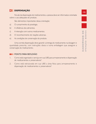 195
CADERNOSDE
ATENÇÃOBÁSICA
4 DISPENSAÇÃO
No ato da dispensação de medicamentos, a pessoa deve ser informada e orientada
sobre o uso adequado do produto.
São elementos importantes dessa orientação:
a) O cumprimento da posologia.
b) A influência dos alimentos.
c) A interação com outros medicamentos.
d) O reconhecimento de reações adversas.
e) As condições de conservação do produto.
Uma correta dispensação deve garantir a entrega do medicamento na dosagem e
quantidade prescrita, com instruções claras e numa embalagem que assegure a
conservação do medicamento.
PONTO PARA REFLEXÃO
1. Como está organizado o serviço em sua UBS para armazenamento e dispensação
de medicamentos e preservativos?
2. Como está estruturada em sua UBS a área física para armazenamento e
dispensação de medicamentos e preservativos?
 