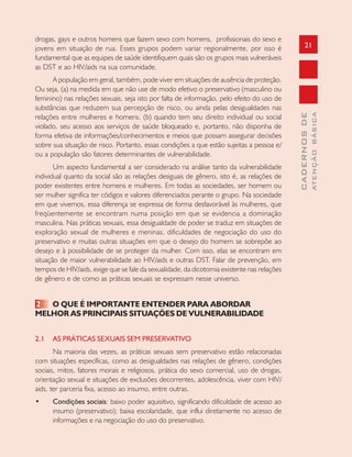 21
CADERNOSDE
ATENÇÃOBÁSICA
drogas, gays e outros homens que fazem sexo com homens, profissionais do sexo e
jovens em situação de rua. Esses grupos podem variar regionalmente, por isso é
fundamental que as equipes de saúde identifiquem quais são os grupos mais vulneráveis
as DST e ao HIV/aids na sua comunidade.
A população em geral, também, pode viver em situações de ausência de proteção.
Ou seja, (a) na medida em que não use de modo efetivo o preservativo (masculino ou
feminino) nas relações sexuais, seja isto por falta de informação, pelo efeito do uso de
substâncias que reduzem sua percepção de risco, ou ainda pelas desigualdades nas
relações entre mulheres e homens. (b) quando tem seu direito individual ou social
violado, seu acesso aos serviços de saúde bloqueado e, portanto, não disponha de
forma efetiva de informações/conhecimentos e meios que possam assegurar decisões
sobre sua situação de risco. Portanto, essas condições a que estão sujeitas a pessoa e/
ou a população são fatores determinantes de vulnerabilidade.
Um aspecto fundamental a ser considerado na análise tanto da vulnerabilidade
individual quanto da social são as relações desiguais de gênero, isto é, as relações de
poder existentes entre homens e mulheres. Em todas as sociedades, ser homem ou
ser mulher significa ter códigos e valores diferenciados perante o grupo. Na sociedade
em que vivemos, essa diferença se expressa de forma desfavorável às mulheres, que
freqüentemente se encontram numa posição em que se evidencia a dominação
masculina. Nas práticas sexuais, essa desigualdade de poder se traduz em situações de
exploração sexual de mulheres e meninas, dificuldades de negociação do uso do
preservativo e muitas outras situações em que o desejo do homem se sobrepõe ao
desejo e à possibilidade de se proteger da mulher. Com isso, elas se encontram em
situação de maior vulnerabilidade ao HIV/aids e outras DST. Falar de prevenção, em
tempos de HIV/aids, exige que se fale da sexualidade, da dicotomia existente nas relações
de gênero e de como as práticas sexuais se expressam nesse universo.
2 O QUE É IMPORTANTE ENTENDER PARA ABORDAR
MELHOR AS PRINCIPAIS SITUAÇÕES DE VULNERABILIDADE
2.1 AS PRÁTICAS SEXUAIS SEM PRESERVATIVO
Na maioria das vezes, as práticas sexuais sem preservativo estão relacionadas
com situações específicas, como as desigualdades nas relações de gênero, condições
sociais, mitos, fatores morais e religiosos, prática do sexo comercial, uso de drogas,
orientação sexual e situações de exclusões decorrentes, adolescência, viver com HIV/
aids, ter parceria fixa, acesso ao insumo, entre outras.
• Condições sociais: baixo poder aquisitivo, significando dificuldade de acesso ao
insumo (preservativo); baixa escolaridade, que influi diretamente no acesso de
informações e na negociação do uso do preservativo.
 