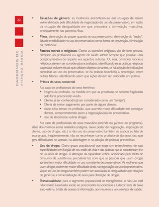 22
CADERNOSDE
ATENÇÃOBÁSICA
• Relações de gênero: as mulheres encontram-se em situação de maior
vulnerabilidade pela dificuldade de negociação do uso de preservativo, em razão
da situação de desigualdade em que prevalece a dominação masculina,
principalmente nas parcerias fixas.
• Mitos: diminuição do prazer quando se usa preservativo, diminuição do “tesão”,
falta de credibilidade no uso de preservativo como forma de prevenção, diminuição
da “potência”.
• Fatores morais e religiosos: Como as questões religiosas são de foro pessoal,
compete ao profissional ou agente de saúde adotar sempre que possível uma
posição pró-ativa de respeito aos aspectos culturais. Ou seja, os fatores morais e
religiosos devem ser considerados e avaliados, identificando se as práticas religiosas
da pessoa incluem rituais que utilizam objetos cortantes, se há adoção de indicações
contrárias ao uso do preservativo, se há práticas favoráveis à prevenção, entre
outros fatores, identificando assim que ações devem ser colocadas em prática.
• Prática do sexo comercial:
No caso de profissionais do sexo feminino:
• Estigma da profissão, na medida em que as prostitutas se sentem fragilizadas
pelo forte preconceito vivido.
• Cliente já ser conhecido (já ser considerado como um “amigo”).
• Oferta de maior pagamento por parte de alguns clientes.
• Idade e/ou tempo na profissão, que acarreta maior dificuldade em conseguir
clientes, comprometendo assim a negociação/uso do preservativo.
• Uso de álcool e/ou outras drogas.
No caso de profissionais do sexo masculino (michês ou garotos de programa),
além dos motivos acima relatados (estigma, baixo poder de negociação, imposição do
cliente, uso de drogas, etc.) o não uso do preservativo também se associa ao fato de
esse grupo, freqüentemente, não se reconhecer como profissionais do sexo, fato que
gera dificuldades no acesso, na abordagem e na adoção de práticas preventivas;
• Uso de drogas: Outro grupo populacional que exige um entendimento de suas
especificidades em função de seu estilo de vida e das práticas que o caracterizam é o
de usuários de drogas. A alteração da capacidade crítica, ocasionada pelo efeito do
consumo de substâncias psicoativas faz com que as pessoas que usam drogas
apresentem maior dificuldade no uso consistente de preservativos. As mulheres que
usam drogas podem ter maior dificuldade ainda na negociação do uso do preservativo,
já que ao uso de drogas também podem ser associadas as desigualdades nas relações
de gênero e a comercialização do sexo para obtenção de drogas.
• Transexualidade: para o segmento populacional de transgêneros, o não-uso está
relacionado à exclusão social, ao preconceito da sociedade e à decorrente da baixa
auto-estima, à falta de acesso à informação, aos insumos e aos serviços de saúde.
 