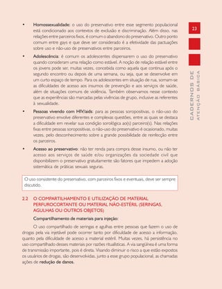 23
CADERNOSDE
ATENÇÃOBÁSICA
• Homossexualidade: o uso do preservativo entre esse segmento populacional
está condicionado aos contextos de exclusão e discriminação. Além disso, nas
relações entre parceiros fixos, é comum o abandono do preservativo. Outro ponto
comum entre gays e que deve ser considerado é a efetividade das pactuações
sobre uso e não-uso de preservativos entre parceiros.
• Adolescência: é comum os adolescentes dispensarem o uso do preservativo
quando consideram uma relação como estável. A noção de relação estável entre
os jovens pode ser, muitas vezes, concebida como aquela que continua após o
segundo encontro ou depois de uma semana, ou seja, que se desenvolve em
um curto espaço de tempo. Para os adolescentes em situação de rua, somam-se
as dificuldades de acesso aos insumos de prevenção e aos serviços de saúde,
além de situações comuns de violência. Também observamos nesse contexto
que as experiências são marcadas pelas vivências de grupo, inclusive as referentes
à sexualidade.
• Pessoas vivendo com HIV/aids: para as pessoas soropositivas, o não-uso do
preservativo envolve diferentes e complexas questões, entre as quais se destaca
a dificuldade em revelar sua condição sorológica ao(s) parceiro(s). Nas relações
fixas entre pessoas soropositivas, o não-uso do preservativo é ocasionado, muitas
vezes, pelo desconhecimento sobre a grande possibilidade de reinfecção entre
os parceiros.
• Acesso ao preservativo: não ter renda para compra desse insumo, ou não ter
acesso aos serviços de saúde e/ou organizações da sociedade civil que
disponibilizem o preservativo gratuitamente são fatores que impedem a adoção
sistemática de práticas sexuais seguras.
O uso consistente do preservativo, com parceiros fixos e eventuais, deve ser sempre
discutido.
2.2 O COMPARTILHAMENTO E UTILIZAÇÃO DE MATERIAL
PERFUROCORTANTE OU MATERIAL NÃO-ESTÉRIL (SERINGAS,
AGULHAS OU OUTROS OBJETOS)
Compartilhamento de materiais para injeção:
O uso compartilhado de seringas e agulhas entre pessoas que fazem o uso de
drogas pela via injetável pode ocorrer tanto por dificuldade de acesso a informação,
quanto pela dificuldade de acesso a material estéril. Muitas vezes, há persistência no
uso compartilhado desses materiais por razões ritualísticas. A via sangüínea é uma forma
de transmissão importante, pois é direta. Visando diminuir o risco a que estão expostos
os usuários de drogas, são desenvolvidas, junto a esse grupo populacional, as chamadas
ações de redução de danos.
 