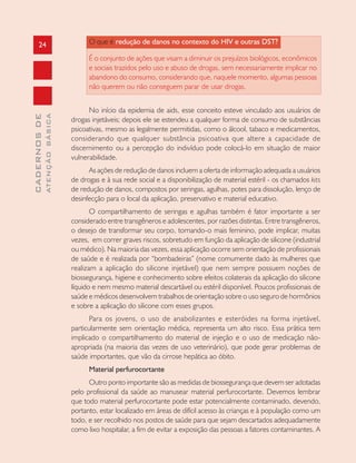 24
CADERNOSDE
ATENÇÃOBÁSICA
O que é redução de danos no contexto do HIV e outras DST?
É o conjunto de ações que visam a diminuir os prejuízos biológicos, econômicos
e sociais trazidos pelo uso e abuso de drogas, sem necessariamente implicar no
abandono do consumo, considerando que, naquele momento, algumas pessoas
não querem ou não conseguem parar de usar drogas.
No início da epidemia de aids, esse conceito esteve vinculado aos usuários de
drogas injetáveis; depois ele se estendeu a qualquer forma de consumo de substâncias
psicoativas, mesmo as legalmente permitidas, como o álcool, tabaco e medicamentos,
considerando que qualquer substância psicoativa que altere a capacidade de
discernimento ou a percepção do indivíduo pode colocá-lo em situação de maior
vulnerabilidade.
As ações de redução de danos incluem a oferta de informação adequada a usuários
de drogas e à sua rede social e a disponibilização de material estéril - os chamados kits
de redução de danos, compostos por seringas, agulhas, potes para dissolução, lenço de
desinfecção para o local da aplicação, preservativo e material educativo.
O compartilhamento de seringas e agulhas também é fator importante a ser
considerado entre transgêneros e adolescentes, por razões distintas. Entre transgêneros,
o desejo de transformar seu corpo, tornando-o mais feminino, pode implicar, muitas
vezes, em correr graves riscos, sobretudo em função da aplicação de silicone (industrial
ou médico). Na maioria das vezes, essa aplicação ocorre sem orientação de profissionais
de saúde e é realizada por “bombadeiras” (nome comumente dado às mulheres que
realizam a aplicação do silicone injetável) que nem sempre possuem noções de
biossegurança, higiene e conhecimento sobre efeitos colaterais da aplicação do silicone
líquido e nem mesmo material descartável ou estéril disponível. Poucos profissionais de
saúde e médicos desenvolvem trabalhos de orientação sobre o uso seguro de hormônios
e sobre a aplicação do silicone com esses grupos.
Para os jovens, o uso de anabolizantes e esteróides na forma injetável,
particularmente sem orientação médica, representa um alto risco. Essa prática tem
implicado o compartilhamento do material de injeção e o uso de medicação não-
apropriada (na maioria das vezes de uso veterinário), que pode gerar problemas de
saúde importantes, que vão da cirrose hepática ao óbito.
Material perfurocortante
Outro ponto importante são as medidas de biossegurança que devem ser adotadas
pelo profissional da saúde ao manusear material perfurocortante. Devemos lembrar
que todo material perfurocortante pode estar potencialmente contaminado, devendo,
portanto, estar localizado em áreas de difícil acesso às crianças e à população como um
todo, e ser recolhido nos postos de saúde para que sejam descartados adequadamente
como lixo hospitalar, a fim de evitar a exposição das pessoas a fatores contaminantes. A
 