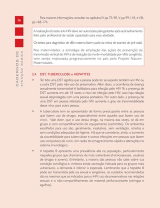 26
CADERNOSDE
ATENÇÃOBÁSICA
Para maiores informações consultar os capítulos IV pp.75-98, V, pp.99-118, e VIII,
pp.168-174.
A realização do teste anti-HIV deve ser autorizada pela gestante após aconselhamento
feito pelo profissional de saúde capacitado para essa atividade.
Os testes para diagnóstico de sífilis materna fazem parte da rotina de exames do pré-natal.
Nas maternidades, a estratégia de ampliação das ações de prevenção da
transmissão vertical do HIV e de redução da morbi-mortalidade por sífilis congênita,
vem sendo implantada progressivamente no país pelo Projeto Nascer-
Maternidades.
2.4 DST, TUBERCULOSE e HEPATITES
• Ter tido uma DST significa que a pessoa pode ter se exposto também ao HIV, ou
a outra DST, pelo não-uso do preservativo. Além disso, a ocorrência de doença
sexualmente transmissível é facilitadora para infecção pelo HIV % a presença de
DST aumenta em até 18 vezes o risco de infecção pelo HIV, caso haja relação
sexual desprotegida com uma pessoa portadora. Por outro lado, a presença de
uma DST em pessoa infectada pelo HIV, aumenta o grau de transmissibilidade
desse vírus para outra pessoa.
• A tuberculose tem se apresentado de forma preocupante entre as pessoas
que fazem uso de drogas, especialmente entre aqueles que fazem uso de
crack. Vale dizer, que o uso dessa droga, na maioria das vezes, se dá em
grupo e com compartilhamento do equipamento (cachimbo). Os ambientes
escolhidos para uso são, geralmente, insalubres, sem ventilação, úmidos e
sem condições adequadas de higiene. Há que se considerar, ainda, o aumento
da suscetibilidade para tuberculose e outras infecções em pessoas que fazem
uso compulsivo de crack, em razão do emagrecimento rápido e alterações no
sistema imunológico.
• A hepatite B apresenta uma prevalência alta na população, particularmente
naqueles grupos que chamamos de mais vulneráveis (homossexuais, usuários
de drogas e jovens). Entretanto, a maioria das pessoas não sabe sobre sua
condição sorológica e, embora exista vacinação indicada para os grupos mais
vulneráveis, a demanda é inferior à esperada. Lembrando que a hepatite B
pode ser transmitida pela via sexual e sangüínea, os cuidados recomendados
são os mesmos que os indicados para o HIV: uso de preservativos nas relações
sexuais e o não-compartilhamento de material perfurocortante (seringas e
agulhas).
 