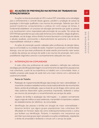 27
CADERNOSDE
ATENÇÃOBÁSICA
3 AS AÇÕES DE PREVENÇÃO NA ROTINA DE TRABAHO DA
ATENÇÃO BÁSICA
As ações na área da prevenção ao HIV e outras DST, entendidas como estratégias
para o enfrentamento e controle desses agravos, prevêem a ampliação do acesso da
população à informação qualificada e aos insumos de prevenção. Sabendo que não é
possível transformar comportamentos e práticas em curto espaço de tempo, é
fundamental estabelecer um processo de educação permanente que ajude as pessoas
a se reconhecerem como responsáveis pela promoção de sua saúde. No campo das
DST/HIV/aids aprendemos que a discussão de temas como cidadania, relação de gênero,
sexualidade, uso de drogas, etnia e direitos humanos favorecem a construção de valores
e atitudes saudáveis, promovendo o desenvolvimento da autonomia e do senso de
responsabilidade individual e coletivo.
As ações de prevenção quando realizadas pelos profissionais da atenção básica,
seja na comunidade ou na unidade de saúde, impactam na prevenção e controle dessas
doenças, uma vez que esses profissionais de saúde estarão promovendo maior acesso
e adesão das pessoas aos serviços de saúde e aos insumos de prevenção, bem como
possibilitando diagnóstico precoce e acompanhamento adequado dos casos.
3.1 INTERVENÇÃO NA COMUNIDADE
A visão crítica dos profissionais de saúde subsidiará a definição das melhores
estratégias para identificação/abordagem e encaminhamento de segmentos populacionais
mais vulneráveis, a partir de sua experiência no trabalho com a comunidade. Assim, o
trabalho proposto pela equipe de saúde terá uma maior sintonia com a demanda do
usuário/comunidade.
Rotina de Trabalho
• Realização de mapeamento/identificação da(s) área(s) de maior vulnerabilidade – é
importante considerar estabelecimentos e locais tradicionalmente não reconhecidos
(bares, pontos de prostituição, casas ou locais de uso de drogas, entre outros), pois
neles podemos desenvolver ações preventivas importantes, facilitando o acesso
aos insumos de prevenção e o encaminhamento aos serviços de saúde.
• Cadastro de famílias e atualização das informações – o cadastro normalmente
segue a regra de notificar as casas residenciais, mas também é importante o cadastro
de estabelecimentos de referência da comunidade.
• Identificação das pessoas e famílias em situação de maior vulnerabilidade –
devemos lembrar que alguns grupos populacionais mais vulneráveis têm
dificuldade em fornecer dados tais como endereço/nome/documento e outros
que facilitem sua identificação. Portanto, é necessário criar mecanismos que
permitam que esses grupos sejam acessados e as ações contabilizadas, respeitando
o direito de privacidade e facilitando o vínculo com o serviço de saúde.
 