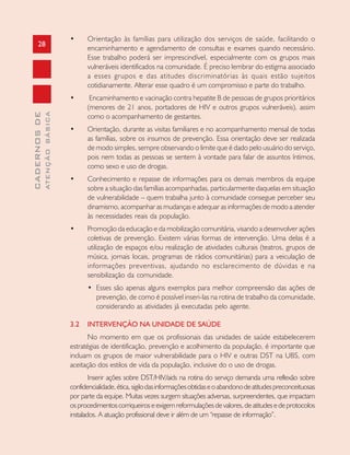 28
CADERNOSDE
ATENÇÃOBÁSICA
• Orientação às famílias para utilização dos serviços de saúde, facilitando o
encaminhamento e agendamento de consultas e exames quando necessário.
Esse trabalho poderá ser imprescindível, especialmente com os grupos mais
vulneráveis identificados na comunidade. É preciso lembrar do estigma associado
a esses grupos e das atitudes discriminatórias às quais estão sujeitos
cotidianamente. Alterar esse quadro é um compromisso e parte do trabalho.
• Encaminhamento e vacinação contra hepatite B de pessoas de grupos prioritários
(menores de 21 anos, portadores de HIV e outros grupos vulneráveis), assim
como o acompanhamento de gestantes.
• Orientação, durante as visitas familiares e no acompanhamento mensal de todas
as famílias, sobre os insumos de prevenção. Essa orientação deve ser realizada
de modo simples, sempre observando o limite que é dado pelo usuário do serviço,
pois nem todas as pessoas se sentem à vontade para falar de assuntos íntimos,
como sexo e uso de drogas.
• Conhecimento e repasse de informações para os demais membros da equipe
sobre a situação das famílias acompanhadas, particularmente daquelas em situação
de vulnerabilidade – quem trabalha junto à comunidade consegue perceber seu
dinamismo, acompanhar as mudanças e adequar as informações de modo a atender
às necessidades reais da população.
• Promoção da educação e da mobilização comunitária, visando a desenvolver ações
coletivas de prevenção. Existem várias formas de intervenção. Uma delas é a
utilização de espaços e/ou realização de atividades culturais (teatros, grupos de
música, jornais locais, programas de rádios comunitárias) para a veiculação de
informações preventivas, ajudando no esclarecimento de dúvidas e na
sensibilização da comunidade.
• Esses são apenas alguns exemplos para melhor compreensão das ações de
prevenção, de como é possível inseri-las na rotina de trabalho da comunidade,
considerando as atividades já executadas pelo agente.
3.2 INTERVENÇÃO NA UNIDADE DE SAÚDE
No momento em que os profissionais das unidades de saúde estabelecerem
estratégias de identificação, prevenção e acolhimento da população, é importante que
incluam os grupos de maior vulnerabilidade para o HIV e outras DST na UBS, com
aceitação dos estilos de vida da população, inclusive do o uso de drogas.
Inserir ações sobre DST/HIV/aids na rotina do serviço demanda uma reflexão sobre
confidencialidade,ética,sigilodasinformaçõesobtidaseoabandonodeatitudespreconceituosas
por parte da equipe. Muitas vezes surgem situações adversas, surpreendentes, que impactam
osprocedimentoscorriqueiroseexigemreformulaçõesdevalores,deatitudesedeprotocolos
instalados. A atuação profissional deve ir além de um “repasse de informação”.
 