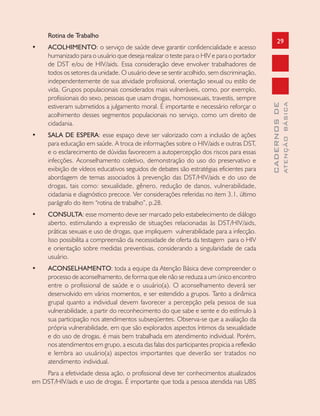 29
CADERNOSDE
ATENÇÃOBÁSICA
Rotina de Trabalho
• ACOLHIMENTO: o serviço de saúde deve garantir confidencialidade e acesso
humanizado para o usuário que deseja realizar o teste para o HIV e para o portador
de DST e/ou de HIV/aids. Essa consideração deve envolver trabalhadores de
todos os setores da unidade. O usuário deve se sentir acolhido, sem discriminação,
independentemente de sua atividade profissional, orientação sexual ou estilo de
vida. Grupos populacionais considerados mais vulneráveis, como, por exemplo,
profissionais do sexo, pessoas que usam drogas, homossexuais, travestis, sempre
estiveram submetidos a julgamento moral. É importante e necessário reforçar o
acolhimento desses segmentos populacionais no serviço, como um direito de
cidadania.
• SALA DE ESPERA: esse espaço deve ser valorizado com a inclusão de ações
para educação em saúde. A troca de informações sobre o HIV/aids e outras DST,
e o esclarecimento de dúvidas favorecem a autopercepção dos riscos para essas
infecções. Aconselhamento coletivo, demonstração do uso do preservativo e
exibição de vídeos educativos seguidos de debates são estratégias eficientes para
abordagem de temas associados à prevenção das DST/HIV/aids e do uso de
drogas, tais como: sexualidade, gênero, redução de danos, vulnerabilidade,
cidadania e diagnóstico precoce. Ver considerações referidas no item 3.1, último
parágrafo do item “rotina de trabalho”, p.28.
• CONSULTA: esse momento deve ser marcado pelo estabelecimento de diálogo
aberto, estimulando a expressão de situações relacionadas às DST/HIV/aids,
práticas sexuais e uso de drogas, que impliquem vulnerabilidade para a infecção.
Isso possibilita a compreensão da necessidade de oferta da testagem para o HIV
e orientação sobre medidas preventivas, considerando a singularidade de cada
usuário.
• ACONSELHAMENTO: toda a equipe da Atenção Básica deve compreender o
processo de aconselhamento, de forma que ele não se reduza a um único encontro
entre o profissional de saúde e o usuário(a). O aconselhamento deverá ser
desenvolvido em vários momentos, e ser estendido a grupos. Tanto a dinâmica
grupal quanto a individual devem favorecer a percepção pela pessoa de sua
vulnerabilidade, a partir do reconhecimento do que sabe e sente e do estímulo à
sua participação nos atendimentos subseqüentes. Observa-se que a avaliação da
própria vulnerabilidade, em que são explorados aspectos íntimos da sexualidade
e do uso de drogas, é mais bem trabalhada em atendimento individual. Porém,
nos atendimentos em grupo, a escuta das falas dos participantes propicia a reflexão
e lembra ao usuário(a) aspectos importantes que deverão ser tratados no
atendimento individual.
Para a efetividade dessa ação, o profissional deve ter conhecimentos atualizados
em DST/HIV/aids e uso de drogas. É importante que toda a pessoa atendida nas UBS
 