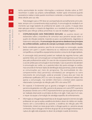 30
CADERNOSDE
ATENÇÃOBÁSICA
tenha oportunidade de receber informações e esclarecer dúvidas sobre as DST,
reconhecer e avaliar sua própria vulnerabilidade, receber apoio emocional (quando
necessário) e realizar o teste quando reconhecer e entender, a importância e o impacto,
dessa atitude para sua vida.
Toda testagem para o HIV deve ser acompanhada de aconselhamento pré e pós-
teste, sempre com o consentimento do(a) usuário(a). A comunicação do resultado é um
momento que exige bastante do profissional de saúde e do usuário. A equipe deve
estar apta para reduzir o impacto do diagnóstico, se o resultado for positivo, e ter bons
argumentos para reforçar práticas preventivas no caso de resultado negativo.
• COMUNICAÇÃO AOS PARCEIROS SEXUAIS: os usuários devem ser
esclarecidos sobre a importância de comunicar seus parceiros sexuais sobre o
quadro de infecção existente, trazendo-os para o aconselhamento, diagnóstico e
tratamento adequados. A comunicação dos parceiros obedecerá aos princípios
da confidencialidade, ausência de coerção e proteção contra a discriminação.
• Serão considerados parceiros, para fins de comunicação ou convocação, aquelas
pessoas com quem o usuário relacionou-se ou relaciona-se sexualmente e/ou
compartilha ou compartilhou equipamentos durante o consumo de drogas injetáveis.
• A convocação do(s) parceiro(s) poderá ser realizada das seguintes formas: pelo
paciente-índice, por comunicação por correspondência (aerograma) ou por busca
ativa pelo profissional de saúde. Em caso do não-comparecimento dos parceiros,
o uso de cartões para comunicação é recomendado. Caso os parceiros não atendam
à comunicação por cartão, ou o paciente-índice não queira entregar os cartões,
mas concorde em fornecer dados de identificação do(s) parceiro(s), pode-se realizar
as comunicações por meio de aerogramas. Na eventualidade do não-
comparecimento do(s) parceiro(s) convidado(s) por aerograma ou outro
instrumento de comunicação, pode-se proceder à busca ativa por meio de
profissionais qualificados (ACS ou outro da equipe). O profissional realizará não
apenas a comunicação, mas também informará e orientará sobre aspectos
relacionados à prevenção da infecção pelo HIV e de outras DST.
• Em especial, é fundamental que se garanta a testagem e aconselhamento de
parceiros de gestantes com sífilis, parceiros de pessoas com outra DST e parceiros
de pessoas vivendo com o HIV. É importante lembrar que essa ação deve sempre
ser realizada observando os princípios da ética e do sigilo. Cada caso é um caso,
e requer da equipe a formulação de estratégia específica de enfrentamento.
• Informação ao cônjuge/responsável trata-se de situação especial no terreno do sigilo
profissional, em que se aceita a existência de direito e dever do médico em revelar,
mesmo sem a concordância do paciente, a existência de infecção pelo HIV.
Certamente, incluem-se nesse grupo tanto o cônjuge quanto os parceiros sexuais
conhecidos, futuro cônjuge e membros de grupo de uso de drogas endovenosas. A
ruptura do sigilo está amparada no dever de proteção à saúde de terceiros.
 