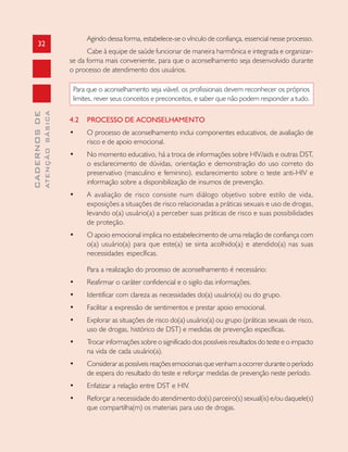 32
CADERNOSDE
ATENÇÃOBÁSICA
Agindo dessa forma, estabelece-se o vínculo de confiança, essencial nesse processo.
Cabe à equipe de saúde funcionar de maneira harmônica e integrada e organizar-
se da forma mais conveniente, para que o aconselhamento seja desenvolvido durante
o processo de atendimento dos usuários.
Para que o aconselhamento seja viável, os profissionais devem reconhecer os próprios
limites, rever seus conceitos e preconceitos, e saber que não podem responder a tudo.
4.2 PROCESSO DE ACONSELHAMENTO
• O processo de aconselhamento inclui componentes educativos, de avaliação de
risco e de apoio emocional.
• No momento educativo, há a troca de informações sobre HIV/aids e outras DST,
o esclarecimento de dúvidas, orientação e demonstração do uso correto do
preservativo (masculino e feminino), esclarecimento sobre o teste anti-HIV e
informação sobre a disponibilização de insumos de prevenção.
• A avaliação de risco consiste num diálogo objetivo sobre estilo de vida,
exposições a situações de risco relacionadas a práticas sexuais e uso de drogas,
levando o(a) usuário(a) a perceber suas práticas de risco e suas possibilidades
de proteção.
• O apoio emocional implica no estabelecimento de uma relação de confiança com
o(a) usuário(a) para que este(a) se sinta acolhido(a) e atendido(a) nas suas
necessidades específicas.
Para a realização do processo de aconselhamento é necessário:
• Reafirmar o caráter confidencial e o sigilo das informações.
• Identificar com clareza as necessidades do(a) usuário(a) ou do grupo.
• Facilitar a expressão de sentimentos e prestar apoio emocional.
• Explorar as situações de risco do(a) usuário(a) ou grupo (práticas sexuais de risco,
uso de drogas, histórico de DST) e medidas de prevenção específicas.
• Trocar informações sobre o significado dos possíveis resultados do teste e o impacto
na vida de cada usuário(a).
• Considerar as possíveis reações emocionais que venham a ocorrer durante o período
de espera do resultado do teste e reforçar medidas de prevenção neste período.
• Enfatizar a relação entre DST e HIV.
• Reforçar a necessidade do atendimento do(s) parceiro(s) sexual(is) e/ou daquele(s)
que compartilha(m) os materiais para uso de drogas.
 