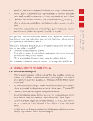 33
CADERNOSDE
ATENÇÃOBÁSICA
• Identificar a rede de apoio disponível (família, parceiros, amigos, trabalho, outros).
• Ajudar a pessoa a reconhecer suas responsabilidades e identificar dificuldades
para a adoção de práticas mais seguras, reforçando sua auto-estima e autoconfiança.
• Oferecer o teste anti-HIV e solicitá-lo, com o consentimento do(a) usuário(a).
• Informar sobre a disponibilização de insumos de prevenção no serviço e em outros
locais.
• Encaminhar o(a) paciente para outros serviços, quando necessário, incluindo
atendimento psicoterápico e/ou grupos comunitários de apoio.
Para gestantes, além das informações referidas acima, explicar os benefícios do
diagnóstico precoce na gravidez, tanto para o controle da infecção materna, quanto
para a prevenção da transmissão vertical.
No caso de profissional de saúde envolvido em acidente ocupacional com risco de
infecção para o HIV e outras DST:
• Considerar a especificidade do acidente.
• Encaminhar ao serviço de referência para avaliação de risco e inicio de terapia
anti-retroviral (TARV) quando indicado.
• Afirmar a necessidade de retorno para a busca do resultado do teste.
Para maiores esclarecimentos, consultar o capítulo X - Biossegurança pp.179-190.
4.3 ACONSELHAMENTO PÓS-TESTE ANTI-HIV:
4.3.1 diante de resultado negativo
• Informar que um resultado negativo pode significar duas situações: a pessoa não
está infectada, ou foi infectada tão recentemente que seu organismo não produziu
anticorpos numa quantidade que possa ser detectada pelo teste utilizado ("janela
imunológica").
• Na hipótese de "janela imunológica", orientar sobre a necessidade de um novo teste, e
reforçar a necessidade de não-exposição ao risco de infecção para o HIV e outras DST.
• Lembrar que um resultado negativo não significa imunidade.
• Discutir estratégias de redução de riscos que levem em conta questões de gênero,
vulnerabilidade, direitos reprodutivos, diversidade sexual e uso de drogas.
• Com os usuários de drogas, reforçar os benefícios do uso exclusivo de materiais
para o consumo de drogas injetáveis e disponibilizar o kit de redução de
danos.
• Lembrar que o uso de algumas drogas, mesmo lícitas, podem alterar a percepção
de risco, prejudicando a adoção de práticas seguras.
 