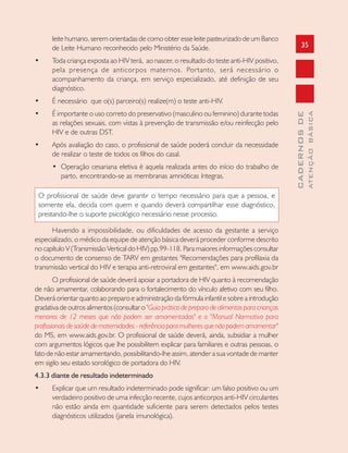 35
CADERNOSDE
ATENÇÃOBÁSICA
leite humano, serem orientadas de como obter esse leite pasteurizado de um Banco
de Leite Humano reconhecido pelo Ministério da Saúde.
• Toda criança exposta ao HIV terá, ao nascer, o resultado do teste anti-HIV positivo,
pela presença de anticorpos maternos. Portanto, será necessário o
acompanhamento da criança, em serviço especializado, até definição de seu
diagnóstico.
• É necessário que o(s) parceiro(s) realize(m) o teste anti-HIV.
• É importante o uso correto do preservativo (masculino ou feminino) durante todas
as relações sexuais, com vistas à prevenção de transmissão e/ou reinfecção pelo
HIV e de outras DST.
• Após avaliação do caso, o profissional de saúde poderá concluir da necessidade
de realizar o teste de todos os filhos do casal.
• Operação cesariana eletiva é aquela realizada antes do início do trabalho de
parto, encontrando-se as membranas amnióticas íntegras.
O profissional de saúde deve garantir o tempo necessário para que a pessoa, e
somente ela, decida com quem e quando deverá compartilhar esse diagnóstico,
prestando-lhe o suporte psicológico necessário nesse processo.
Havendo a impossibilidade, ou dificuldades de acesso da gestante a serviço
especializado, o médico da equipe de atenção básica deverá proceder conforme descrito
no capítulo V (Transmissão Vertical do HIV) pp.99-118. Para maiores informações consultar
o documento de consenso de TARV em gestantes "Recomendações para profilaxia da
transmissão vertical do HIV e terapia anti-retroviral em gestantes", em www.aids.gov.br
O profissional de saúde deverá apoiar a portadora de HIV quanto à recomendação
de não amamentar, colaborando para o fortalecimento do vínculo afetivo com seu filho.
Deverá orientar quanto ao preparo e administração da fórmula infantil e sobre a introdução
gradativa de outros alimentos (consultar o "Guia prático de preparo de alimentos para crianças
menores de 12 meses que não podem ser amamentadas" e o "Manual Normativo para
profissionais de saúde de maternidades - referência para mulheres que não podem amamentar"
do MS, em www.aids.gov.br. O profissional de saúde deverá, ainda, subsidiar a mulher
com argumentos lógicos que lhe possibilitem explicar para familiares e outras pessoas, o
fato de não estar amamentando, possibilitando-lhe assim, atender a sua vontade de manter
em sigilo seu estado sorológico de portadora do HIV.
4.3.3 diante de resultado indeterminado
• Explicar que um resultado indeterminado pode significar: um falso positivo ou um
verdadeiro positivo de uma infecção recente, cujos anticorpos anti-HIV circulantes
não estão ainda em quantidade suficiente para serem detectados pelos testes
diagnósticos utilizados (janela imunológica).
 