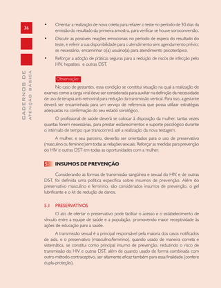 36
CADERNOSDE
ATENÇÃOBÁSICA
• Orientar a realização de nova coleta para refazer o teste no período de 30 dias da
emissão do resultado da primeira amostra, para verificar se houve soroconversão.
• Discutir as possíveis reações emocionais no período de espera do resultado do
teste, e referir a sua disponibilidade para o atendimento sem agendamento prévio;
se necessário, encaminhar o(a) usuário(a) para atendimento psicoterápico.
• Reforçar a adoção de práticas seguras para a redução de riscos de infecção pelo
HIV, hepatites e outras DST.
Observação:
No caso de gestantes, essa condição se constitui situação na qual a realização de
exames como a carga viral deve ser considerada para auxiliar na definição da necessidade
de uso de terapia anti-retroviral para redução da transmissão vertical. Para isso, a gestante
deverá ser encaminhada para um serviço de referencia que possa utilizar estratégias
adequadas na confirmação do seu estado sorológico.
O profissional de saúde deverá se colocar à disposição da mulher, tantas vezes
quantas forem necessárias, para prestar esclarecimentos e suporte psicológico durante
o intervalo de tempo que transcorrerá até a realização da nova testagem.
A mulher, e seu parceiro, deverão ser orientados para o uso de preservativo
(masculino ou feminino) em todas as relações sexuais. Reforçar as medidas para prevenção
do HIV e outras DST em todas as oportunidades com a mulher.
5 INSUMOS DE PREVENÇÃO
Considerando as formas de transmissão sangüínea e sexual do HIV, e de outras
DST, foi definida uma política específica sobre insumos de prevenção. Além do
preservativo masculino e feminino, são considerados insumos de prevenção, o gel
lubrificante e o kit de redução de danos.
5.1 PRESERVATIVOS
O ato de ofertar o preservativo pode facilitar o acesso e o estabelecimento de
vínculo entre a equipe de saúde e a população, promovendo maior receptividade às
ações de educação para a saúde.
A transmissão sexual é a principal responsável pela maioria dos casos notificados
de aids, e o preservativo (masculino/feminino), quando usado de maneira correta e
sistemática, se constitui como principal insumo de prevenção, reduzindo o risco de
transmissão do HIV e outras DST, além de quando usado de forma combinada com
outro método contraceptivo, ser altamente eficaz também para essa finalidade (confere
dupla-proteção).
 