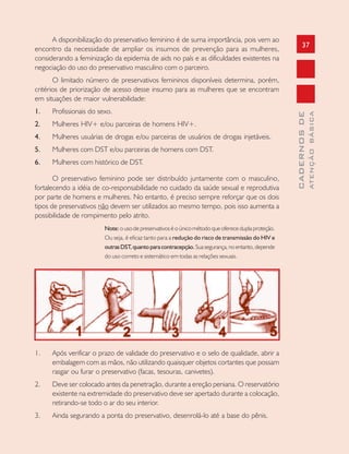 37
CADERNOSDE
ATENÇÃOBÁSICA
A disponibilização do preservativo feminino é de suma importância, pois vem ao
encontro da necessidade de ampliar os insumos de prevenção para as mulheres,
considerando a feminização da epidemia de aids no país e as dificuldades existentes na
negociação do uso do preservativo masculino com o parceiro.
O limitado número de preservativos femininos disponíveis determina, porém,
critérios de priorização de acesso desse insumo para as mulheres que se encontram
em situações de maior vulnerabilidade:
1. Profissionais do sexo.
2. Mulheres HIV+ e/ou parceiras de homens HIV+.
4. Mulheres usuárias de drogas e/ou parceiras de usuários de drogas injetáveis.
5. Mulheres com DST e/ou parceiras de homens com DST.
6. Mulheres com histórico de DST.
O preservativo feminino pode ser distribuído juntamente com o masculino,
fortalecendo a idéia de co-responsabilidade no cuidado da saúde sexual e reprodutiva
por parte de homens e mulheres. No entanto, é preciso sempre reforçar que os dois
tipos de preservativos não devem ser utilizados ao mesmo tempo, pois isso aumenta a
possibilidade de rompimento pelo atrito.
Note: o uso de preservativos é o único método que oferece dupla proteção.
Ou seja, é eficaz tanto para a redução do risco de transmissão do HIV e
outrasDST,quantoparacontracepção.Suasegurança,noentanto,depende
do uso correto e sistemático em todas as relações sexuais.
1. Após verificar o prazo de validade do preservativo e o selo de qualidade, abrir a
embalagem com as mãos, não utilizando quaisquer objetos cortantes que possam
rasgar ou furar o preservativo (facas, tesouras, canivetes).
2. Deve ser colocado antes da penetração, durante a ereção peniana. O reservatório
existente na extremidade do preservativo deve ser apertado durante a colocação,
retirando-se todo o ar do seu interior.
3. Ainda segurando a ponta do preservativo, desenrolá-lo até a base do pênis.
 