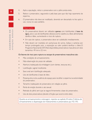 38
CADERNOSDE
ATENÇÃOBÁSICA
4. Após a ejaculação, retirar o preservativo com o pênis ainda ereto.
5. Retirar o preservativo, segurando-o pela base para que não haja vazamento de
esperma.
6. O preservativo não deve ser reutilizado, devendo ser descartado no lixo após o
uso, nunca no vaso sanitário.
Observações:
• Os preservativos devem ser utilizados apenas com lubrificantes à base de
água, pois o uso de lubrificantes oleosos (como vaselina ou óleos alimentares)
danifica o látex, aumentando o risco de ruptura.
• Em caso de ruptura, o preservativo deve ser substituído imediatamente.
• Não devem ser mantidos em porta-luvas de carros, bolsas e carteiras por
tempo prolongado pois, a exposição ao calor poderá danificar o látex.O
Programa Nacional de DST/Aids disponibiliza preservativos masculinos em dois
tamanhos: 49 mm e 52 mm.
Os fatores de risco para ruptura ou escape do preservativos masculinos são:
• Más condições de armazenamento.
• Não-observação do prazo de validade.
• Abertura inadequada da embalagem (com dentes, tesouras etc.).
• Lubrificação vaginal insuficiente.
• Sexo anal sem lubrificação adequada.
• Uso de lubrificantes à base de óleo.
• Presença de ar e/ou ausência de espaço para recolher o esperma na extremidade
do preservativo.
• Tamanho inadequado do preservativo em relação ao pênis.
• Perda de ereção durante o ato sexual.
• Retirada do pênis sem que se segure firmemente a base do preservativo.
• Uso de dois preservativos (devido à fricção que ocorre entre eles).
Quanto ao armazenamento e estocagem, reportar ao capítulo XI sobre Critérios de
armazenamento e dispensação de medicamentos e preservativos pp.192-195.
 