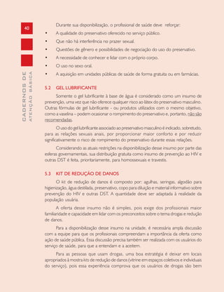 40
CADERNOSDE
ATENÇÃOBÁSICA
Durante sua disponibilização, o profissional de saúde deve reforçar:
• A qualidade do preservativo oferecido no serviço público.
• Que não há interferência no prazer sexual.
• Questões de gênero e possibilidades de negociação do uso do preservativo.
• A necessidade de conhecer e lidar com o próprio corpo.
• O uso no sexo oral.
• A aquisição em unidades públicas de saúde de forma gratuita ou em farmácias.
5.2 GEL LUBRIFICANTE
Somente o gel lubrificante à base de água é considerado como um insumo de
prevenção, uma vez que não oferece qualquer risco ao látex do preservativo masculino.
Outras fórmulas de gel lubrificante - ou produtos utilizados com o mesmo objetivo,
como a vaselina – podem ocasionar o rompimento do preservativo e, portanto, não são
recomendadas.
O uso do gel lubrificante associado ao preservativo masculino é indicado, sobretudo,
para as relações sexuais anais, por proporcionar maior conforto e por reduzir
significativamente o risco de rompimento do preservativo durante essas relações.
Considerando as atuais restrições na disponibilização desse insumo por parte das
esferas governamentais, sua distribuição gratuita como insumo de prevenção ao HIV e
outras DST é feita, prioritariamente, para homossexuais e travestis.
5.3 KIT DE REDUÇÃO DE DANOS
O kit de redução de danos é composto por: agulhas, seringas, algodão para
higienização, água destilada, preservativo, copo para diluição e material informativo sobre
prevenção do HIV e outras DST. A quantidade deve ser adaptada à realidade da
população usuária.
A oferta desse insumo não é simples, pois exige dos profissionais maior
familiaridade e capacidade em lidar com os preconceitos sobre o tema drogas e redução
de danos.
Para a disponibilização desse insumo na unidade, é necessária ampla discussão
com a equipe para que os profissionais compreendam a importância da oferta como
ação de saúde pública. Essa discussão precisa também ser realizada com os usuários do
serviço de saúde, para que a entendam e a aceitem.
Para as pessoas que usam drogas, uma boa estratégia é deixar em locais
apropriados à mostra kits de redução de danos (vitrine em espaços coletivos e individuais
do serviço), pois essa experiência comprova que os usuários de drogas são bem
 