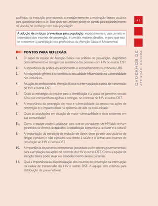 41
CADERNOSDE
ATENÇÃOBÁSICA
acolhidos na instituição promovendo conseqüentemente a motivação desses usuários
para questionar sobre o kit. Esse pode ser um bom ponto de partida para estabelecimento
de vínculo de confiança com essa população.
A adoção de práticas preventivas pela população, especialmente o uso correto e
sistemático dos insumos de prevenção, é um dos maiores desafios, e para que isso
se concretize a participação dos profissionais da Atenção Básica é fundamental.
PONTOS PARA REFLEXÃO:
1. O papel da equipe de Atenção Básica nas práticas de prevenção, diagnóstico
(aconselhamento e testagem) e assistência das pessoas com HIV ou outras DST.
2. A importância da prática do acolhimento e aconselhamento na rotina da UBS.
3. As relações de gênero e o exercício da sexualidade influenciando na vulnerabilidade
dos indivíduos.
4. Atuação do profissional da Atenção Básica na interrupção da cadeia de transmissão
do HIV e outras DST.
5. Quais as estratégias da equipe para a identificação e a busca de parceiros sexuais
e/ou que compartilham agulhas e seringas, no controle do HIV e outras DST.
6. A importância da percepção de risco e vulnerabilidade da pessoa nas ações de
prevenção e o impacto disso na epidemia de aids na comunidade.
7. Quais as populações em situação de maior vulnerabilidade e risco existentes em
sua comunidade?
8. Como a equipe poderá colaborar para que os portadores de HIV/aids tenham
garantidos os direitos ao trabalho, à socialização comunitária, ao lazer e à cultura?
9. A implantação da estratégia de redução de danos deve garantir aos usuários de
drogas injetáveis e não injetáveis seu direito à saúde e o acesso aos insumos de
prevenção ao HIV e outras DST.
10. A importância de parcerias intersetoriais (sociedade civil e setores governamentais)
para a ampliação das ações de controle do HIV e outras DST. Como a equipe de
atenção básica pode atuar no estabelecimento dessas parcerias.
11. Qual a importância da disponibilização dos insumos de prevenção na interrupção
da cadeia de transmissão do HIV e outras DST. A equipe tem critérios para
distribuição de preservativos?
 