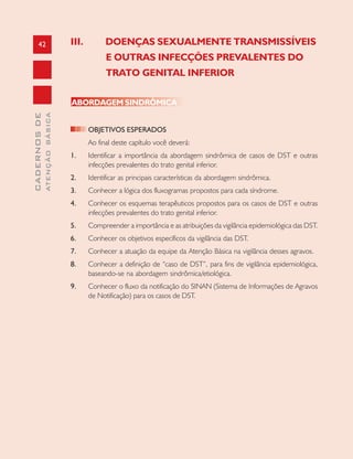 42
CADERNOSDE
ATENÇÃOBÁSICA
III. DOENÇAS SEXUALMENTE TRANSMISSÍVEIS
E OUTRAS INFECÇÕES PREVALENTES DO
TRATO GENITAL INFERIOR
ABORDAGEM SINDRÔMICA
OBJETIVOS ESPERADOS
Ao final deste capítulo você deverá:
1. Identificar a importância da abordagem sindrômica de casos de DST e outras
infecções prevalentes do trato genital inferior.
2. Identificar as principais características da abordagem sindrômica.
3. Conhecer a lógica dos fluxogramas propostos para cada síndrome.
4. Conhecer os esquemas terapêuticos propostos para os casos de DST e outras
infecções prevalentes do trato genital inferior.
5. Compreender a importância e as atribuições da vigilância epidemiológica das DST.
6. Conhecer os objetivos específicos da vigilância das DST.
7. Conhecer a atuação da equipe da Atenção Básica na vigilância desses agravos.
8. Conhecer a definição de “caso de DST”, para fins de vigilância epidemiológica,
baseando-se na abordagem sindrômica/etiológica.
9. Conhecer o fluxo da notificação do SINAN (Sistema de Informações de Agravos
de Notificação) para os casos de DST.
 
