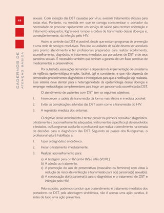 44
CADERNOSDE
ATENÇÃOBÁSICA
sexuais. Com exceção das DST causadas por vírus, existem tratamentos eficazes para
todas elas. Portanto, na medida em que se consiga conscientizar o portador da
necessidade de procurar rapidamente um serviço de saúde para receber orientação e
tratamento adequados, lograr-se-á romper a cadeia de transmissão dessas doenças e,
conseqüentemente, da infecção pelo HIV.
Assim, o controle das DST é possível, desde que existam programas de prevenção
e uma rede de serviços resolutivos. Para isso as unidades de saúde devem ser acessíveis
para pronto atendimento e ter profissionais preparados para realizar acolhimento,
aconselhamento, diagnóstico e tratamento imediatos aos portadores de DST e de seus
parceiros sexuais. É necessário também que tenham a garantia de um fluxo contínuo de
medicamentos e preservativos.
Poroutrolado,essasaçõesdemandamedependemdaimplementaçãodeumsistema
de vigilância epidemiológica simples, factível, ágil e consistente, e que não dependa de
demorados procedimentos diagnósticos e investigativos para que a notificação seja realizada.
Esse sistema deve atentar para a heterogeneidade da epidemiologia dessas doenças e
empregar metodologias complementares para traçar um panorama da ocorrência das DST.
O atendimento de pacientes com DST tem os seguintes objetivos:
1. Interromper a cadeia de transmissão da forma mais efetiva e imediata possível.
2. Evitar as complicações advindas das DST assim como a transmissão do HIV.
3. A regressão imediata dos sintomas.
O objetivo desse atendimento é tentar prover na primeira consulta o diagnóstico,
o tratamento e o aconselhamento adequados. Instrumentos específicos já desenvolvidos
e testados, os fluxogramas auxiliarão o profissional que realiza o atendimento na tomada
de decisões para o diagnóstico das DST. Seguindo os passos dos fluxogramas, o
profissional estará habilitado a:
1. Fazer o diagnóstico sindrômico.
2. Iniciar o tratamento imediatamente.
3. Realizar aconselhamento para:
a) A testagem para o HIV (anti-HIV) e sífilis (VDRL).
b) A adesão ao tratamento.
c) A promoção do uso de preservativos (masculino ou feminino) com vistas à
redução de riscos de reinfecção e transmissão para o(s) parceiros(s) sexual(is).
d) A convocação do(s) parceiro(s) para o diagnóstico e o tratamento de DST e
infecção pelo HIV.
Pelo exposto, podemos concluir que o atendimento e tratamento imediatos dos
portadores de DST, pela abordagem sindrômica, não é apenas uma ação curativa, é
antes de tudo uma ação preventiva.
 