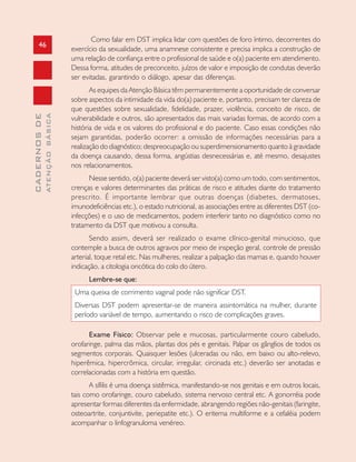 46
CADERNOSDE
ATENÇÃOBÁSICA
Como falar em DST implica lidar com questões de foro íntimo, decorrentes do
exercício da sexualidade, uma anamnese consistente e precisa implica a construção de
uma relação de confiança entre o profissional de saúde e o(a) paciente em atendimento.
Dessa forma, atitudes de preconceito, juízos de valor e imposição de condutas deverão
ser evitadas, garantindo o diálogo, apesar das diferenças.
As equipes da Atenção Básica têm permanentemente a oportunidade de conversar
sobre aspectos da intimidade da vida do(a) paciente e, portanto, precisam ter clareza de
que questões sobre sexualidade, fidelidade, prazer, violência, conceito de risco, de
vulnerabilidade e outros, são apresentados das mais variadas formas, de acordo com a
história de vida e os valores do profissional e do paciente. Caso essas condições não
sejam garantidas, poderão ocorrer: a omissão de informações necessárias para a
realização do diagnóstico; despreocupação ou superdimensionamento quanto à gravidade
da doença causando, dessa forma, angústias desnecessárias e, até mesmo, desajustes
nos relacionamentos.
Nesse sentido, o(a) paciente deverá ser visto(a) como um todo, com sentimentos,
crenças e valores determinantes das práticas de risco e atitudes diante do tratamento
prescrito. É importante lembrar que outras doenças (diabetes, dermatoses,
imunodeficiências etc.), o estado nutricional, as associações entre as diferentes DST (co-
infecções) e o uso de medicamentos, podem interferir tanto no diagnóstico como no
tratamento da DST que motivou a consulta.
Sendo assim, deverá ser realizado o exame clínico-genital minucioso, que
contemple a busca de outros agravos por meio de inspeção geral, controle de pressão
arterial, toque retal etc. Nas mulheres, realizar a palpação das mamas e, quando houver
indicação, a citologia oncótica do colo do útero.
Lembre-se que:
Uma queixa de corrimento vaginal pode não significar DST.
Diversas DST podem apresentar-se de maneira assintomática na mulher, durante
período variável de tempo, aumentando o risco de complicações graves.
Exame Físico: Observar pele e mucosas, particularmente couro cabeludo,
orofaringe, palma das mãos, plantas dos pés e genitais. Palpar os gânglios de todos os
segmentos corporais. Quaisquer lesões (ulceradas ou não, em baixo ou alto-relevo,
hiperêmica, hipercrômica, circular, irregular, circinada etc.) deverão ser anotadas e
correlacionadas com a história em questão.
A sífilis é uma doença sistêmica, manifestando-se nos genitais e em outros locais,
tais como orofaringe, couro cabeludo, sistema nervoso central etc. A gonorréia pode
apresentar formas diferentes da enfermidade, abrangendo regiões não-genitais (faringite,
osteoartrite, conjuntivite, periepatite etc.). O eritema multiforme e a cefaléia podem
acompanhar o linfogranuloma venéreo.
 